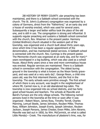 2l8 HISTORY OF PERRY COUNTY. ular preaching has been
maintained, and there is a Sabbath school connected with the
church. The St. John's (Lutheran) congregation was organized by a
colony of Germans, direct from the "Fatherhind," at an early day and
a house of worship erected, which was used for several years.
Subsequently a larger and better edifice took the place of the old
one, and is still in use. The congregation is strong and influential. It
supports regular preaching and sustains a Sabbath school connected
with the church, Rev. Wiseman is the present pastor. Harmony
(United Brethren) church situated in the western part of the
township, was organized and a church built about thirty years ago,
since which time it has been a regular appointment of the
denomination, and has maintained stated services. A Sabbath school
is connected with the church. Rev. Cumings is the present pastor.
The Mennonite church was organized at an early day, and for man}^
years worshipped in a log building, which was also used as a school
house. About thirty years since a new and more commodious house
was erected. Regular services are maintained. There is a Sabbath
school in connection with the congregation. The oldest buring
ground in the township is what is known as the Nixon family grave-
yard, and was used at a very early da}'. George Nixon, a child nine
years old, was the first interment therein, and the first in the
township. The early schools were primitive enough. The first school
of which there is any account, was taught in the neighborhood of
where Mt. Carmel now is, in an old abandoned log-cabin. The
township is now organized into six school districts, and has fairly
good school houses and teachers. The schools at Maxville and
Baird's Furnace are the only village schools. The following named
persons lived in the township at the time or soon after it was
organized : Robert Nixon, James Ross, Timothy Terrell, Charles
Manning, Lemuel Steele, James Johnston, Reuben Miller, Thomas
Ross, William Johnston, Joseph Everly, Jpseph Johnston, Reuben
Jackson, Joseph Parsons, James Chester, Ewen Miller, John Abrams.
Maxville was laid out in 1850, by Wm. McCormick, on what is called
Little Monda}-- Creek. The manufacture of plasterer's lime, was, for
 