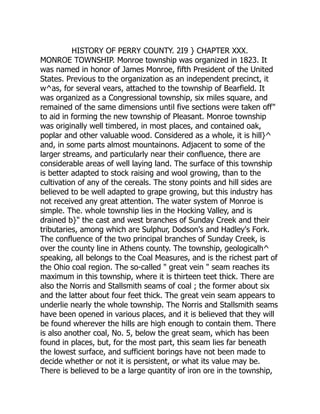HISTORY OF PERRY COUNTY. 2I9 } CHAPTER XXX.
MONROE TOWNSHIP. Monroe township was organized in 1823. It
was named in honor of James Monroe, fifth President of the United
States. Previous to the organization as an independent precinct, it
w^as, for several vears, attached to the township of Bearfield. It
was organized as a Congressional township, six miles square, and
remained of the same dimensions until five sections were taken off"
to aid in forming the new township of Pleasant. Monroe township
was originally well timbered, in most places, and contained oak,
poplar and other valuable wood. Considered as a whole, it is hill}^
and, in some parts almost mountainons. Adjacent to some of the
larger streams, and particularly near their confluence, there are
considerable areas of well laying land. The surface of this township
is better adapted to stock raising and wool growing, than to the
cultivation of any of the cereals. The stony points and hill sides are
believed to be well adapted to grape growing, but this industry has
not received any great attention. The water system of Monroe is
simple. The. whole township lies in the Hocking Valley, and is
drained b}" the cast and west branches of Sunday Creek and their
tributaries, among which are Sulphur, Dodson's and Hadley's Fork.
The confluence of the two principal branches of Sunday Creek, is
over the county line in Athens county. The township, geologicalh^
speaking, all belongs to the Coal Measures, and is the richest part of
the Ohio coal region. The so-called " great vein " seam reaches its
maximum in this township, where it is thirteen teet thick. There are
also the Norris and Stallsmith seams of coal ; the former about six
and the latter about four feet thick. The great vein seam appears to
underlie nearly the whole township. The Norris and Stallsmith seams
have been opened in various places, and it is believed that they will
be found wherever the hills are high enough to contain them. There
is also another coal, No. 5, below the great seam, which has been
found in places, but, for the most part, this seam lies far beneath
the lowest surface, and sufficient borings have not been made to
decide whether or not it is persistent, or what its value may be.
There is believed to be a large quantity of iron ore in the township,
 
