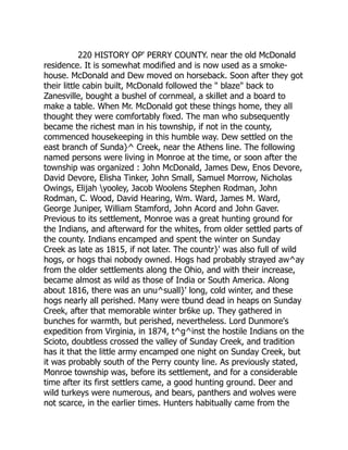 220 HISTORY OP' PERRY COUNTY. near the old McDonald
residence. It is somewhat modified and is now used as a smoke-
house. McDonald and Dew moved on horseback. Soon after they got
their little cabin built, McDonald followed the " blaze" back to
Zanesville, bought a bushel of cornmeal, a skillet and a board to
make a table. When Mr. McDonald got these things home, they all
thought they were comfortably fixed. The man who subsequently
became the richest man in his township, if not in the county,
commenced housekeeping in this humble way. Dew settled on the
east branch of Sunda}^ Creek, near the Athens line. The following
named persons were living in Monroe at the time, or soon after the
township was organized : John McDonald, James Dew, Enos Devore,
David Devore, Elisha Tinker, John Small, Samuel Morrow, Nicholas
Owings, Elijah yooley, Jacob Woolens Stephen Rodman, John
Rodman, C. Wood, David Hearing, Wm. Ward, James M. Ward,
George Juniper, William Stamford, John Acord and John Gaver.
Previous to its settlement, Monroe was a great hunting ground for
the Indians, and afterward for the whites, from older settled parts of
the county. Indians encamped and spent the winter on Sunday
Creek as late as 1815, if not later. The countr}' was also full of wild
hogs, or hogs thai nobody owned. Hogs had probably strayed aw^ay
from the older settlements along the Ohio, and with their increase,
became almost as wild as those of India or South America. Along
about 1816, there was an unu^suall}' long, cold winter, and these
hogs nearly all perished. Many were tbund dead in heaps on Sunday
Creek, after that memorable winter br6ke up. They gathered in
bunches for warmth, but perished, nevertheless. Lord Dunmore's
expedition from Virginia, in 1874, t^g^inst the hostile Indians on the
Scioto, doubtless crossed the valley of Sunday Creek, and tradition
has it that the little army encamped one night on Sunday Creek, but
it was probably south of the Perry county line. As previously stated,
Monroe township was, before its settlement, and for a considerable
time after its first settlers came, a good hunting ground. Deer and
wild turkeys were numerous, and bears, panthers and wolves were
not scarce, in the earlier times. Hunters habitually came from the
 