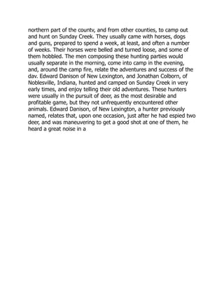 northern part of the countv, and from other counties, to camp out
and hunt on Sunday Creek. They usually came with horses, dogs
and guns, prepared to spend a week, at least, and often a number
of weeks. Their horses were belled and turned loose, and some of
them hobbled. The men composing these hunting parties would
usually separate in the morning, come into camp in the evening,
and, around the camp fire, relate the adventures and success of the
dav. Edward Danison of New Lexington, and Jonathan Colborn, of
Noblesville, Indiana, hunted and camped on Sunday Creek in very
early times, and enjoy telling their old adventures. These hunters
were usually in the pursuit of deer, as the most desirable and
profitable game, but they not unfrequently encountered other
animals. Edward Danison, of New Lexington, a hunter previously
named, relates that, upon one occasion, just after he had espied two
deer, and was maneuvering to get a good shot at one of them, he
heard a great noise in a
 