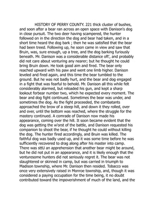 HISTORY OF PERRY COUNTY. 221 thick cluster of bushes,
and soon after a bear ran across an open space with Danison's dog
in close pursuit. The two deer having scampered, the hunter
followed on in the direction the dog and bear had taken, and in a
short time heard the dog bark ; then he was satisfied that the bear
had been treed. Following up, he soon came in view and saw that
Bruin, was, sure enough, up a tree, and the dog barking furiously
beneath. Mr. Danison was a considerable distance oft', and probably
did not care about venturing any nearer; but he thought he could
bring Bruin down. He took good aim and fired. The bear only
reached upward with his paw and went one limb higher. Danison
leveled and fired again, and this time the bear tumbled to the
ground. But he was not badly hurt, and the bear and dog engaged
in a fight that was fearful to behold. Mr. Danison all this while felt
considerably alarmed, but reloaded his gun, and kept a sharp
lookout forbear number two, which he expected every moment. The
bear and dog fight continued. Sometimes the bear was under, and
sometimes the dog. As the fight proceeded, the combatants
approached the brow of a steep hill, and down it they rolled, over
and over, until the bottom was reached, where the struggle for the
mastery continued. A comrade of Danison now made his
appearance, coming over the hill. It soon became evident that the
dog was getting the w'orst of the battle, and Danison requested his
companion to shoot the bear, if he thought he could without killing
the dog. The hunter fired accordingly, and Bruin was killed. The
faithful dog was badly used up, and it was some time before he was
sufficiently recovered to drag along after his master into camp.
There was sttU an apprehension that another bear might be around,
but he did not put in an appearance, and it is likely enough that the
venturesome hunters did not seriously regret it. The bear was not
slaughtered or skinned in camp, but was carried in triumph to
Madison township, where Mr. Danison then resided. Tobacco was
once very extensively raised in Monroe township, and, though it was
considered a paying occupation for the time being, it no doubt
contributed toward the impoverishment of much of the land, and the
 