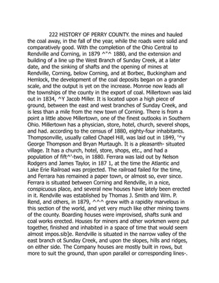 222 HISTORY OF PERRY COUNTY. the mines and hauled
the coal away, in the fall of the year, while the roads were solid and
comparatively good. With the completion of the Ohio Central to
Rendville and Corning, in 1879 ^"^ 1880, and the extension and
building of a line up the West Branch of Sunday Creek, at a later
date, and the sinking of shafts and the opening of mines at
Rendville, Corning, below Corning, and at Borbec, Buckingham and
Hemlock, the development of the coal deposits began on a grander
scale, and the output is yet on the increase. Monroe now leads all
the townships of the county in the export of coal. Millertown was laid
out in 1834, ^Y Jacob Miller. It is located upon a high piece of
ground, between the east and west branches of Sunday Creek, and
is less than a mile from the new town of Corning. There is from a
point a little above Millertown, one of the finest outlooks in Southern
Ohio. Millertown has a physician, store, hotel, church, severel shops,
and had. according to the census of 1880, eighty-four inhabitants.
Thompsonville, usually called Chapel Hill, was laid out in 1849, '^y
George Thompson and Bryan Murtaugh. It is a pleasanth- situated
village. It has a church, hotel, store, shops, etc., and had a
population of fift^'-two, in 1880. Ferrara was laid out by Nelson
Rodgers and James Taylor, in 187 1, at the time the Atlantic and
Lake Erie Railroad was projected. The railroad failed for the time,
and Ferrara has remained a paper town, or almost so, ever since.
Ferrara is situated between Corning and Rendville, in a nice,
conspicuous place, and several new houses have lately been erected
in it. Rendville was established by Thomas J. Smith and Wm. P.
Rend, and others, in 1879, ^^^ grew with a rapidity marvelous in
this section of the world, and yet very much like other mining towns
of the county. Boarding houses were improvised, shafts sunk and
coal works erected. Houses for miners and other workmen were put
together, finished and inhabited in a space of time that would seem
almost impos.sib]e. Rendville is situated in the narrow valley of the
east branch ot Sunday Creek, and upon the slopes, hills and ridges,
on either side. The Company houses are mostly built in rows, but
more to suit the ground, than upon parallel or corresponding lines-.
 
