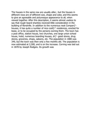 The houses in the same row are usually alike ; but the houses in
different rows are of different size, shape and color, and this seems
to give an agreeable and picturesque appearance to all, when
viewed together. After this description, it seems almost useless to
say that rough board shanties received little consideration in the
building of Rendville. In addition to the numerous neat Compan}'-
houses, it has quite a number of nice costl}^ residences, erected for
lease, or to be occupied by the persons owning them. The town has
a post office, station house, two churches, one large union school
house, hotel, numerous boarding houses, dr}'- good stores, drug
stores, groceries, shops, saloons, etc. The population in 1880 was
349, but the town was then only a few months old. The population is
now estimated at 2,500, and is on the increase. Corning was laid out
in 1878 by Joseph Rodgeis. Its growth was
 