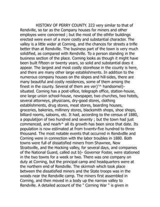 HISTOKV OF PERRY COUNTY. 223 very similar to that of
Rendville, so tar as the Company houses for miners and other
employes were concerned ; but the most of the othfer buildings
erected were even of a more costly and substantial character. The
valley is a little wider at Corning, and the chances for streets a trifle
better than at Rendville. The business part of the town is very much
solidified, as compared with Rendville. To a person standing in the
business section of the place. Corning looks as though it might have
been built fifteen or twenty years, so solid and substantial does it
appear. The largest and most costly storehose in the county is here,
and there are many other large establishments. In addition to the
numerous company houses on the slopes and hill-sides, there are
many beautiful and costly residences, some of them among the
finest in the county. Several of them are ver}'^ handsomel}-
situated. Corning has a post-oflice, telegraph office, station-house,
one large union school-house, newspaper, two churches, two hotels,
several attorneys, physicians, dry-good stores, clothing
establishments, drug stores, meat stores, boarding houses,
groceries, bakeries, millinery stores, blacksmith shops, shoe shops,
billiard rooms, saloons, etc. It had, according to the census of 1880,
a populatijon of two hundred and seventy ; but the town had just
commenced, and nearh^ all its growth has been since that date. Its
population is now estimated at from tvventv-five hundred to three
thousand. The most notable events that occurred in Rendvdlle and
Corning were in connection with the labor troubles in 1880. Both
towns were full of dissatisfied miners from Shawnee, New
Straitsville, and the Hocking valley, for several days, and companies
of the National Guard, called out b}- Governor Foster, were stationed
in the two towns for a week or two. There was one company on
duty at Corning, but the principal camp and headquarters were at
the northern end of Rendville. The skirmish which took place
between the dissatisfied miners and the State troops was in the
woods near the Rendville camp. The miners first assembled in
Corning, and then moved in a body up the narrow valley to
Rendville. A detailed account of the " Corning War " is given in
 