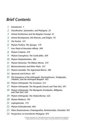 Brief Contents
1 Introduction 1
2 Classification, Systematics, and Phylogeny 23
3 Animal Architecture and the Bauplan Concept 41
4 Animal Development, Life Histories, and Origins 93
5 The Protists 121
6 Phylum Porifera: The Sponges 179
7 Four Phyla of Uncertain Affinity 209
8 Phylum Cnidaria 219
9 Phylum Ctenophora: The Comb Jellies 269
10 Phylum Platyhelminthes 285
11 Phylum Nemertea: The Ribbon Worms 319
12 Blastocoelomates and Other Phyla 337
13 Phylum Annelida: The Segmented Worms 389
14 Sipuncula and Echiura 447
15 The Emergence of the Arthropods: Onychophorans, Tardigrades,
Trilobites, and the Arthropod Bauplan 463
16 Phylum Arthropoda: The Crustacea 513
17 Phylum Arthropoda: The Hexapoda (Insects and Their Kin) 591
18 Phylum Arthropoda: The Myriapods (Centipedes, Millipedes,
and Their Kin) 639
19 Phylum Arthropoda: The Cheliceriformes 655
20 Phylum Mollusca 703
21 Lophophorates 773
22 Phylum Echinodermata 803
23 Other Deuterostomes: Chaetognatha, Hemichordata, Chordata 841
24 Perspectives on Invertebrate Phylogeny 875
© Sinauer Associates, Inc. This material cannot be copied, reproduced, manufactured
or disseminated in any form without express written permission from the publisher.
 