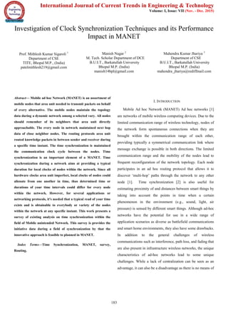 International Journal of Current Trends in Engineering & Technology
Volume: I, Issue: VII (Nov. - Dec. 2015)
183
Investigation of Clock Synchronization Techniques and its Performance
Impact in MANET
Prof. Mithlesh Kumar Sigaroli 1
Department of CSE
TITE, Bhopal M.P., (India)
patelmithlesh219@gmail.com
Manish Nagar 2
M. Tech. Scholar Department of DCE
B.U.I.T., Barkatullah University
Bhopal M.P. (India)
manish14bpl@gmail.com
Mahendra Kumar Jhariya 3
Department of CSE
B.U.I.T., Barkatullah University
Bhopal M.P. (India)
mahendra_jhariya@rediffmail.com
Abstract— Mobile ad hoc Network (MANET) is an assortment of
mobile nodes that area unit needed to transmit packets on behalf
of every alternative. The mobile nodes maintain the topology
data during a dynamic network among a selected vary. All nodes
should remember of its neighbors that area unit directly
approachable. The every node in network maintained next hop
data of close neighbor nodes. The routing protocols area unit
routed knowledge packets in between sender and receiver during
a specific time instant. The time synchronization is maintained
the communication clock cycle between the nodes. Time
synchronization is an important element of a MANET. Time
synchronization during a network aims at providing a typical
duration for local clocks of nodes within the network. Since all
hardware clocks area unit imperfect, local clocks of nodes could
alienate from one another in time, thus determined time or
durations of your time intervals could differ for every node
within the network. However, for several applications or
networking protocols, it's needed that a typical read of your time
exists and is obtainable to everybody or variety of the nodes
within the network at any specific instant. This work presents a
survey of existing analysis on time synchronization within the
field of Mobile unintended Network. This survey is provides the
initiative data during a field of synchronization by that the
innovative approach is feasible to planned in MANET.
Index Terms—Time Synchronization, MANET, survey,
Routing.
I. INTRODUCTION
Mobile Ad hoc Network (MANET) Ad hoc networks [1]
are networks of mobile wireless computing devices. Due to the
limited communication range of wireless technology, nodes of
the network form spontaneous connections when they are
brought within the communication range of each other,
providing typically a symmetrical communication link where
message exchange is possible in both directions. The limited
communication range and the mobility of the nodes lead to
frequent reconfiguration of the network topology. Each node
participates in an ad hoc routing protocol that allows it to
discover ‘multi-hop’ paths through the network to any other
node [1]. Time synchronization [2] is also useful for
estimating proximity of and distances between smart things by
taking into account the points in time when a certain
phenomenon in the environment (e.g., sound, light, air
pressure) is sensed by different smart things. Although ad-hoc
networks have the potential for use in a wide range of
application scenarios as diverse as battlefield communications
and smart home environments, they also have some drawbacks.
In addition to the general challenges of wireless
communications such as interference, path loss, and fading that
are also present in infrastructure wireless networks, the unique
characteristics of ad-hoc networks lead to some unique
challenges. While a lack of centralization can be seen as an
advantage, it can also be a disadvantage as there is no means of
 