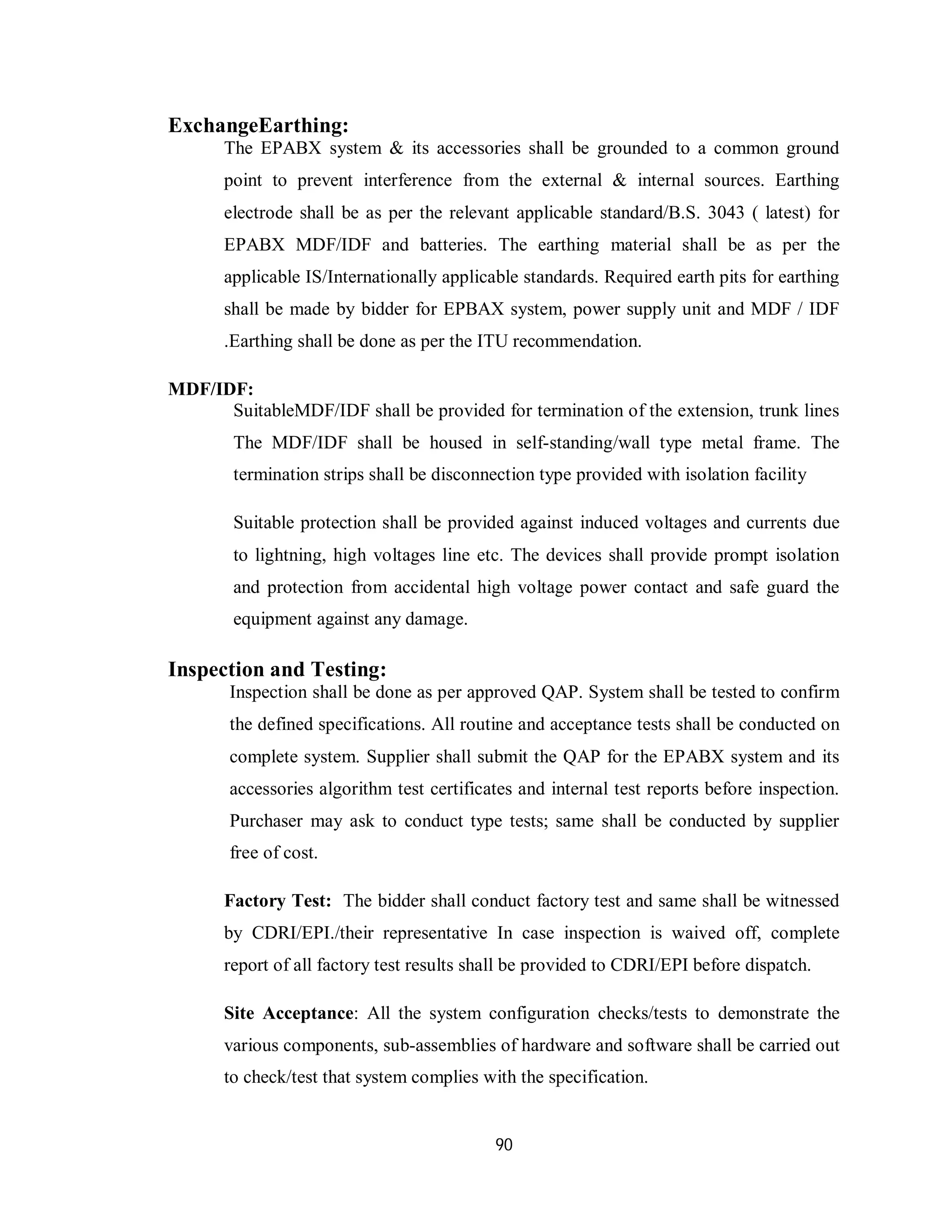 90
ExchangeEarthing:
The EPABX system & its accessories shall be grounded to a common ground
point to prevent interference from the external & internal sources. Earthing
electrode shall be as per the relevant applicable standard/B.S. 3043 ( latest) for
EPABX MDF/IDF and batteries. The earthing material shall be as per the
applicable IS/Internationally applicable standards. Required earth pits for earthing
shall be made by bidder for EPBAX system, power supply unit and MDF / IDF
.Earthing shall be done as per the ITU recommendation.
MDF/IDF:
SuitableMDF/IDF shall be provided for termination of the extension, trunk lines
The MDF/IDF shall be housed in self-standing/wall type metal frame. The
termination strips shall be disconnection type provided with isolation facility
Suitable protection shall be provided against induced voltages and currents due
to lightning, high voltages line etc. The devices shall provide prompt isolation
and protection from accidental high voltage power contact and safe guard the
equipment against any damage.
Inspection and Testing:
Inspection shall be done as per approved QAP. System shall be tested to confirm
the defined specifications. All routine and acceptance tests shall be conducted on
complete system. Supplier shall submit the QAP for the EPABX system and its
accessories algorithm test certificates and internal test reports before inspection.
Purchaser may ask to conduct type tests; same shall be conducted by supplier
free of cost.
Factory Test: The bidder shall conduct factory test and same shall be witnessed
by CDRI/EPI./their representative In case inspection is waived off, complete
report of all factory test results shall be provided to CDRI/EPI before dispatch.
Site Acceptance: All the system configuration checks/tests to demonstrate the
various components, sub-assemblies of hardware and software shall be carried out
to check/test that system complies with the specification.
 