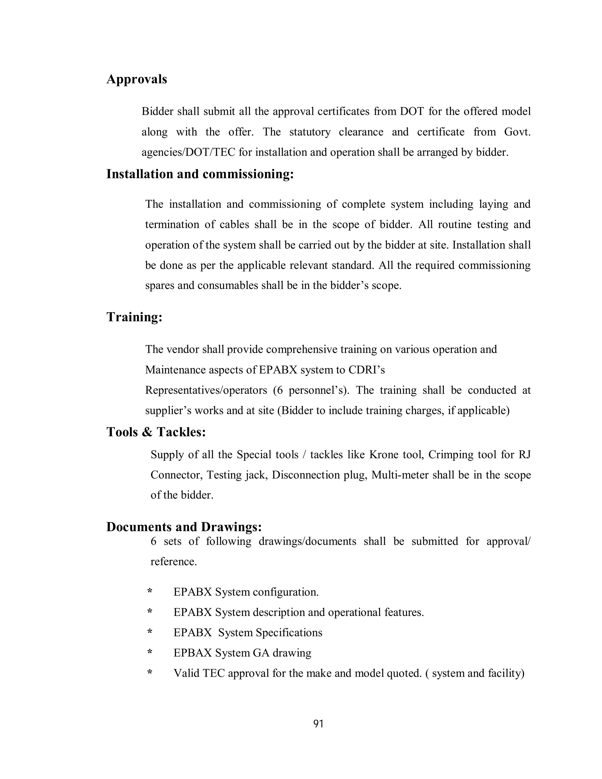 91
Approvals
Bidder shall submit all the approval certificates from DOT for the offered model
along with the offer. The statutory clearance and certificate from Govt.
agencies/DOT/TEC for installation and operation shall be arranged by bidder.
Installation and commissioning:
The installation and commissioning of complete system including laying and
termination of cables shall be in the scope of bidder. All routine testing and
operation of the system shall be carried out by the bidder at site. Installation shall
be done as per the applicable relevant standard. All the required commissioning
spares and consumables shall be in the bidder’s scope.
Training:
The vendor shall provide comprehensive training on various operation and
Maintenance aspects of EPABX system to CDRI’s
Representatives/operators (6 personnel’s). The training shall be conducted at
supplier’s works and at site (Bidder to include training charges, if applicable)
Tools & Tackles:
Supply of all the Special tools / tackles like Krone tool, Crimping tool for RJ
Connector, Testing jack, Disconnection plug, Multi-meter shall be in the scope
of the bidder.
Documents and Drawings:
6 sets of following drawings/documents shall be submitted for approval/
reference.
* EPABX System configuration.
* EPABX System description and operational features.
* EPABX System Specifications
* EPBAX System GA drawing
* Valid TEC approval for the make and model quoted. ( system and facility)
 