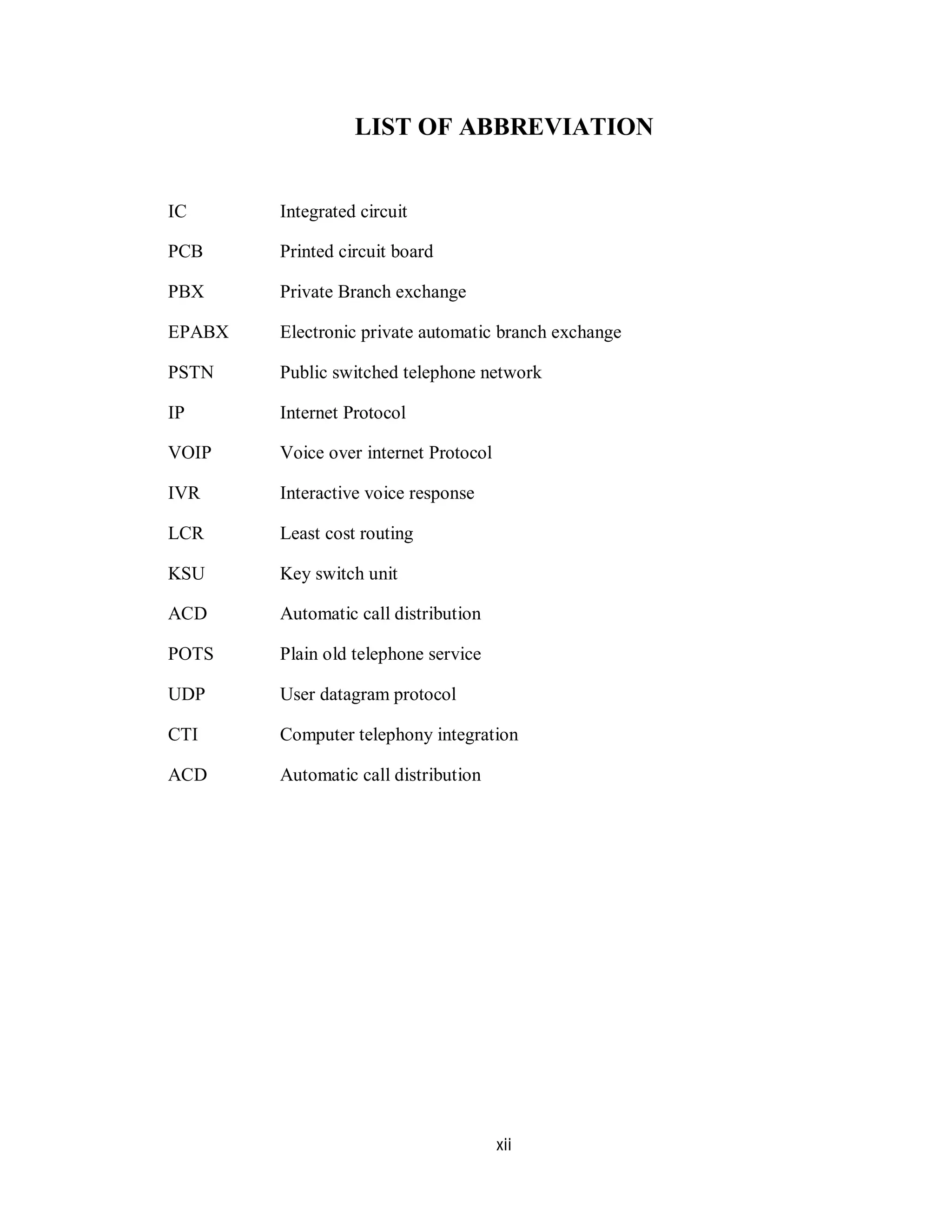 xii
LIST OF ABBREVIATION
IC Integrated circuit
PCB Printed circuit board
PBX Private Branch exchange
EPABX Electronic private automatic branch exchange
PSTN Public switched telephone network
IP Internet Protocol
VOIP Voice over internet Protocol
IVR Interactive voice response
LCR Least cost routing
KSU Key switch unit
ACD Automatic call distribution
POTS Plain old telephone service
UDP User datagram protocol
CTI Computer telephony integration
ACD Automatic call distribution
 
