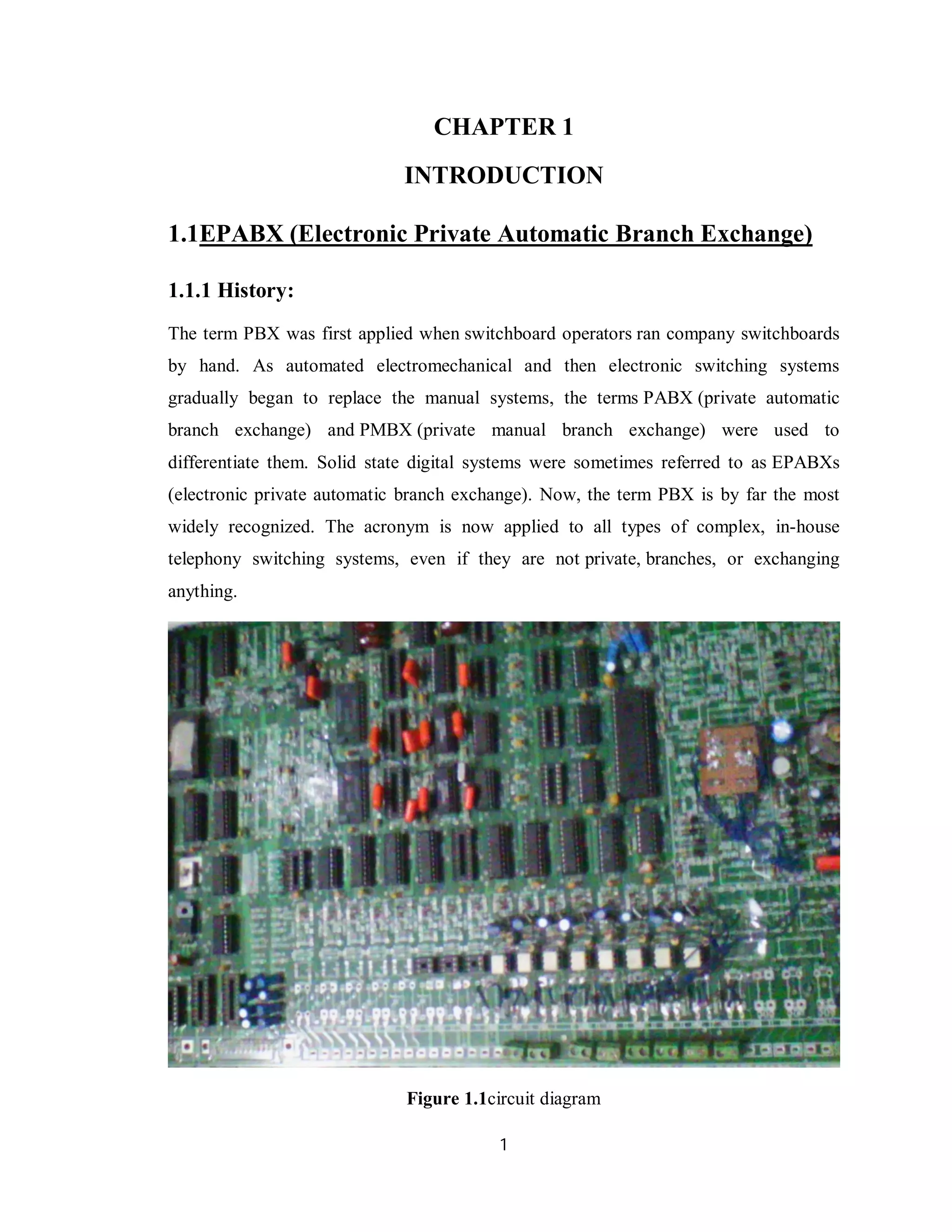 1
CHAPTER 1
INTRODUCTION
1.1EPABX (Electronic Private Automatic Branch Exchange)
1.1.1 History:
The term PBX was first applied when switchboard operators ran company switchboards
by hand. As automated electromechanical and then electronic switching systems
gradually began to replace the manual systems, the terms PABX (private automatic
branch exchange) and PMBX (private manual branch exchange) were used to
differentiate them. Solid state digital systems were sometimes referred to as EPABXs
(electronic private automatic branch exchange). Now, the term PBX is by far the most
widely recognized. The acronym is now applied to all types of complex, in-house
telephony switching systems, even if they are not private, branches, or exchanging
anything.
Figure 1.1circuit diagram
 