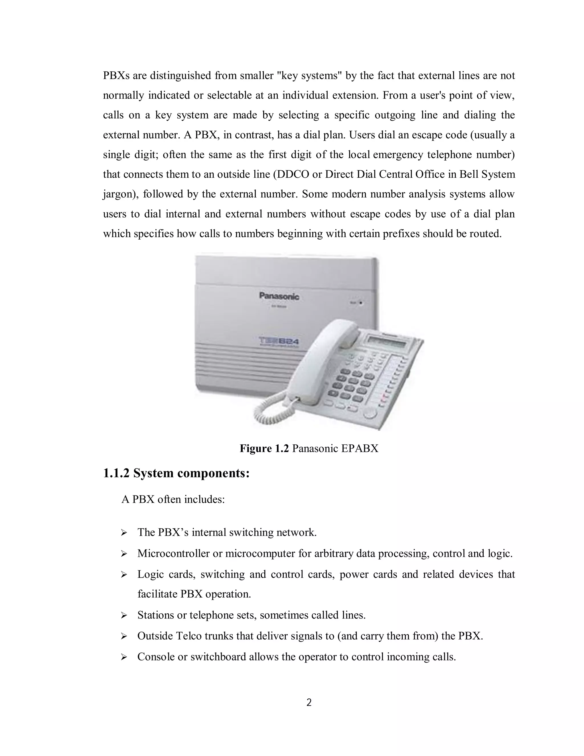 2
PBXs are distinguished from smaller "key systems" by the fact that external lines are not
normally indicated or selectable at an individual extension. From a user's point of view,
calls on a key system are made by selecting a specific outgoing line and dialing the
external number. A PBX, in contrast, has a dial plan. Users dial an escape code (usually a
single digit; often the same as the first digit of the local emergency telephone number)
that connects them to an outside line (DDCO or Direct Dial Central Office in Bell System
jargon), followed by the external number. Some modern number analysis systems allow
users to dial internal and external numbers without escape codes by use of a dial plan
which specifies how calls to numbers beginning with certain prefixes should be routed.
Figure 1.2 Panasonic EPABX
1.1.2 System components:
A PBX often includes:
 The PBX’s internal switching network.
 Microcontroller or microcomputer for arbitrary data processing, control and logic.
 Logic cards, switching and control cards, power cards and related devices that
facilitate PBX operation.
 Stations or telephone sets, sometimes called lines.
 Outside Telco trunks that deliver signals to (and carry them from) the PBX.
 Console or switchboard allows the operator to control incoming calls.
 