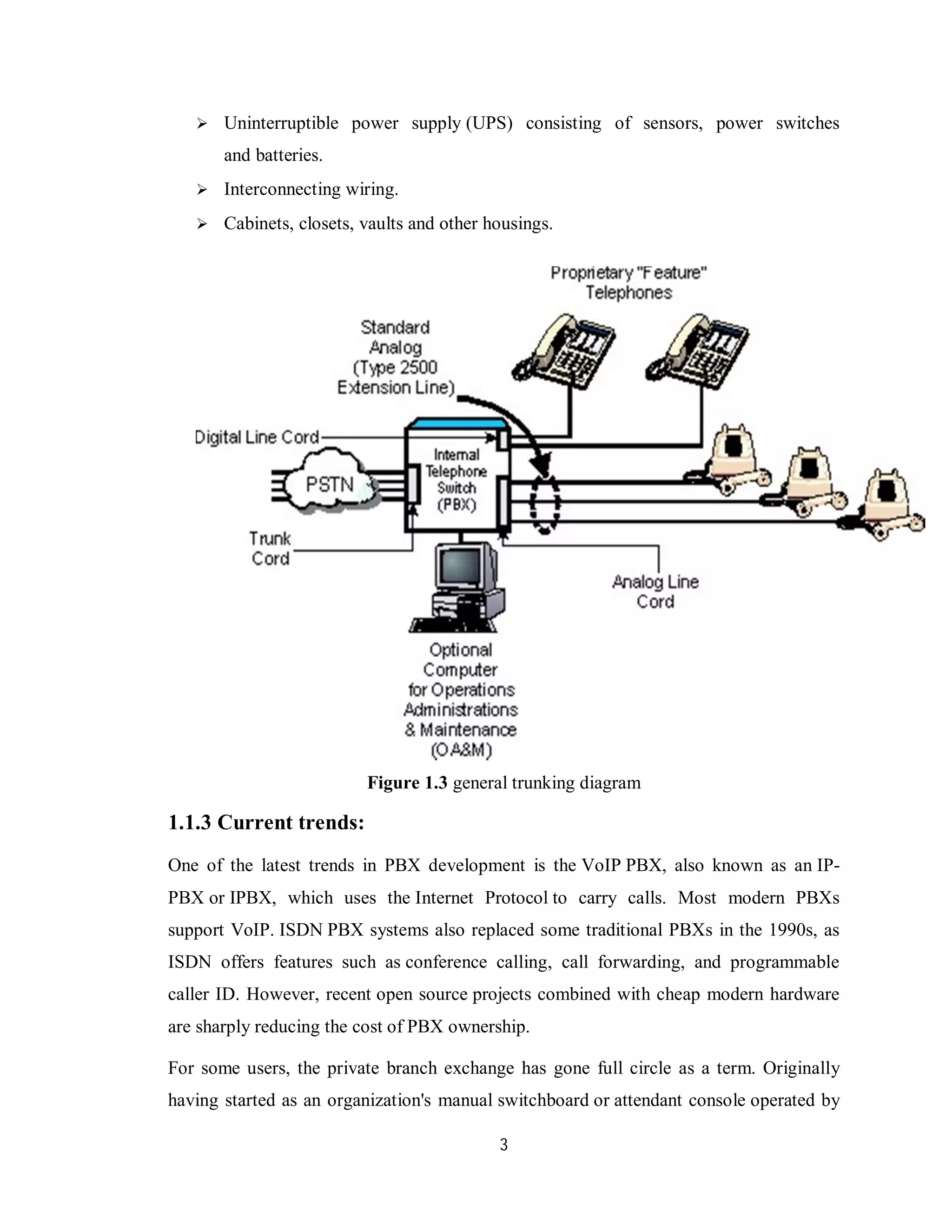 3
 Uninterruptible power supply (UPS) consisting of sensors, power switches
and batteries.
 Interconnecting wiring.
 Cabinets, closets, vaults and other housings.
Figure 1.3 general trunking diagram
1.1.3 Current trends:
One of the latest trends in PBX development is the VoIP PBX, also known as an IP-
PBX or IPBX, which uses the Internet Protocol to carry calls. Most modern PBXs
support VoIP. ISDN PBX systems also replaced some traditional PBXs in the 1990s, as
ISDN offers features such as conference calling, call forwarding, and programmable
caller ID. However, recent open source projects combined with cheap modern hardware
are sharply reducing the cost of PBX ownership.
For some users, the private branch exchange has gone full circle as a term. Originally
having started as an organization's manual switchboard or attendant console operated by
 