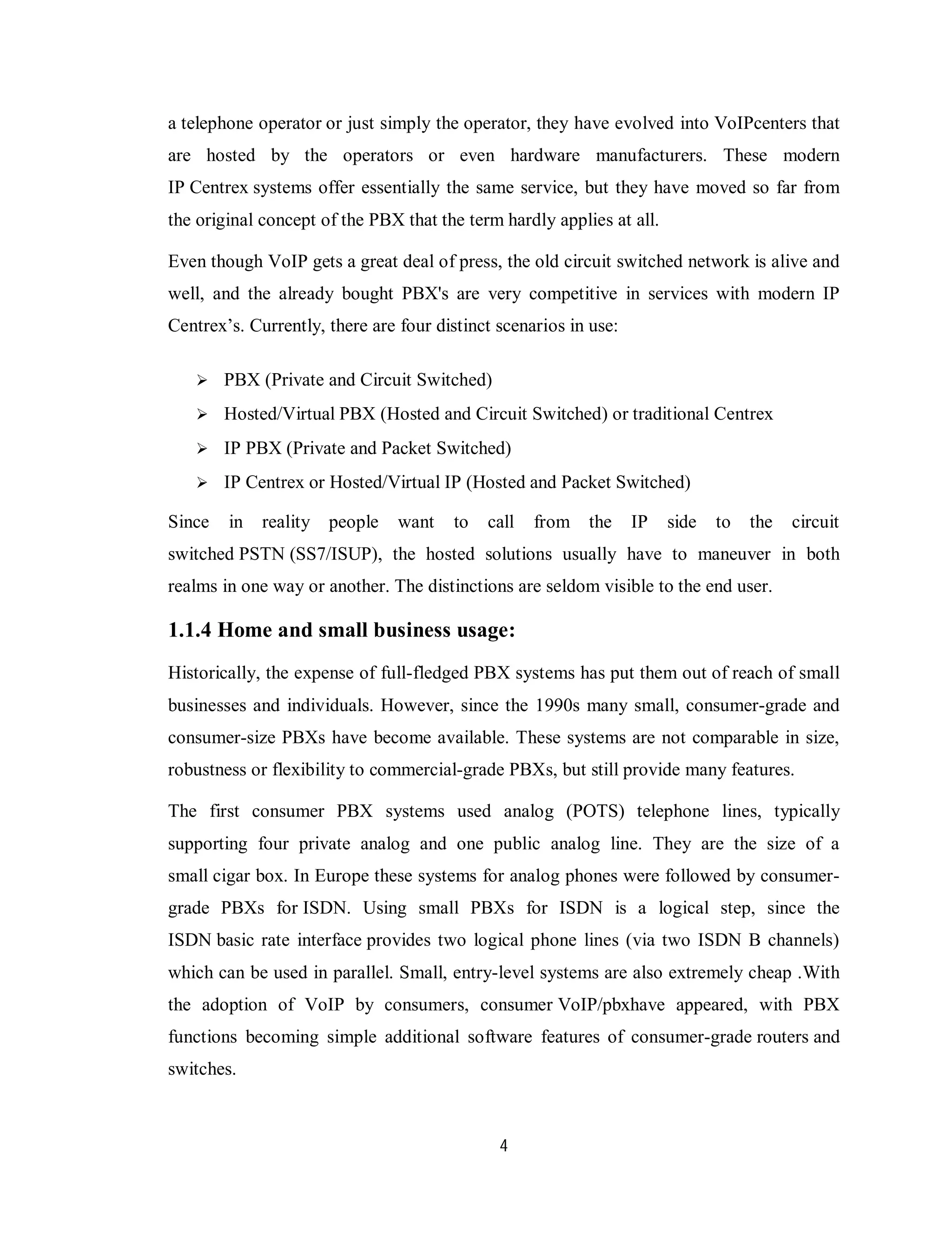 4
a telephone operator or just simply the operator, they have evolved into VoIPcenters that
are hosted by the operators or even hardware manufacturers. These modern
IP Centrex systems offer essentially the same service, but they have moved so far from
the original concept of the PBX that the term hardly applies at all.
Even though VoIP gets a great deal of press, the old circuit switched network is alive and
well, and the already bought PBX's are very competitive in services with modern IP
Centrex’s. Currently, there are four distinct scenarios in use:
 PBX (Private and Circuit Switched)
 Hosted/Virtual PBX (Hosted and Circuit Switched) or traditional Centrex
 IP PBX (Private and Packet Switched)
 IP Centrex or Hosted/Virtual IP (Hosted and Packet Switched)
Since in reality people want to call from the IP side to the circuit
switched PSTN (SS7/ISUP), the hosted solutions usually have to maneuver in both
realms in one way or another. The distinctions are seldom visible to the end user.
1.1.4 Home and small business usage:
Historically, the expense of full-fledged PBX systems has put them out of reach of small
businesses and individuals. However, since the 1990s many small, consumer-grade and
consumer-size PBXs have become available. These systems are not comparable in size,
robustness or flexibility to commercial-grade PBXs, but still provide many features.
The first consumer PBX systems used analog (POTS) telephone lines, typically
supporting four private analog and one public analog line. They are the size of a
small cigar box. In Europe these systems for analog phones were followed by consumer-
grade PBXs for ISDN. Using small PBXs for ISDN is a logical step, since the
ISDN basic rate interface provides two logical phone lines (via two ISDN B channels)
which can be used in parallel. Small, entry-level systems are also extremely cheap .With
the adoption of VoIP by consumers, consumer VoIP/pbxhave appeared, with PBX
functions becoming simple additional software features of consumer-grade routers and
switches.
 