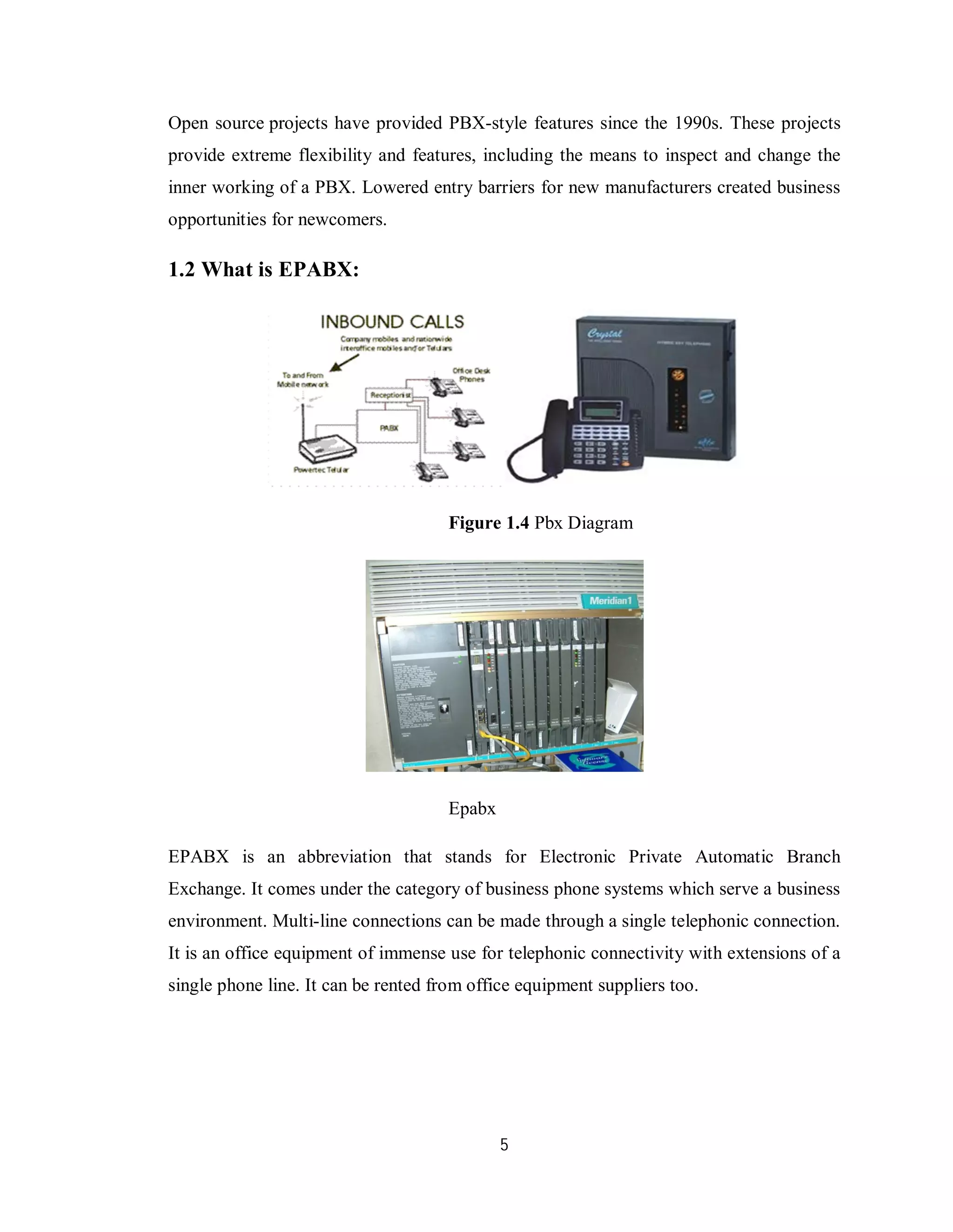 5
Open source projects have provided PBX-style features since the 1990s. These projects
provide extreme flexibility and features, including the means to inspect and change the
inner working of a PBX. Lowered entry barriers for new manufacturers created business
opportunities for newcomers.
1.2 What is EPABX:
Figure 1.4 Pbx Diagram
Epabx
EPABX is an abbreviation that stands for Electronic Private Automatic Branch
Exchange. It comes under the category of business phone systems which serve a business
environment. Multi-line connections can be made through a single telephonic connection.
It is an office equipment of immense use for telephonic connectivity with extensions of a
single phone line. It can be rented from office equipment suppliers too.
 