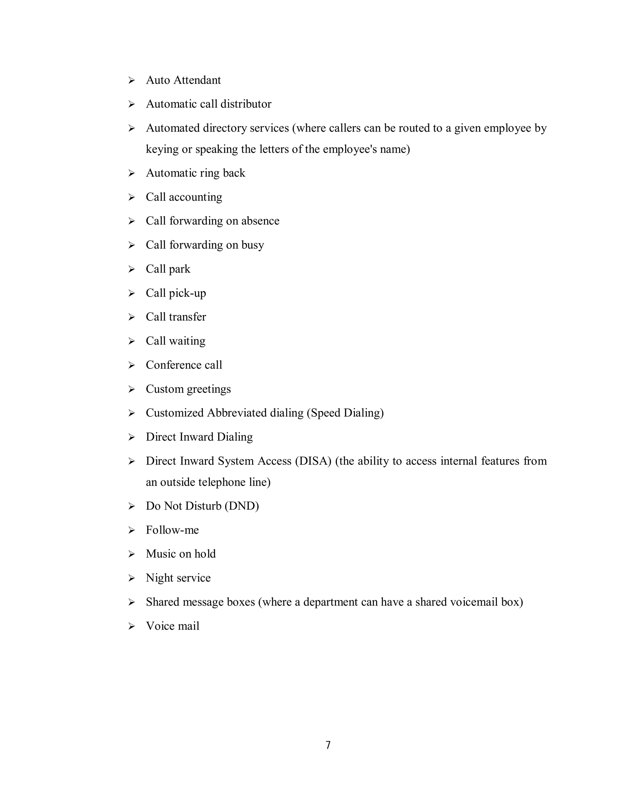 7
 Auto Attendant
 Automatic call distributor
 Automated directory services (where callers can be routed to a given employee by
keying or speaking the letters of the employee's name)
 Automatic ring back
 Call accounting
 Call forwarding on absence
 Call forwarding on busy
 Call park
 Call pick-up
 Call transfer
 Call waiting
 Conference call
 Custom greetings
 Customized Abbreviated dialing (Speed Dialing)
 Direct Inward Dialing
 Direct Inward System Access (DISA) (the ability to access internal features from
an outside telephone line)
 Do Not Disturb (DND)
 Follow-me
 Music on hold
 Night service
 Shared message boxes (where a department can have a shared voicemail box)
 Voice mail
 