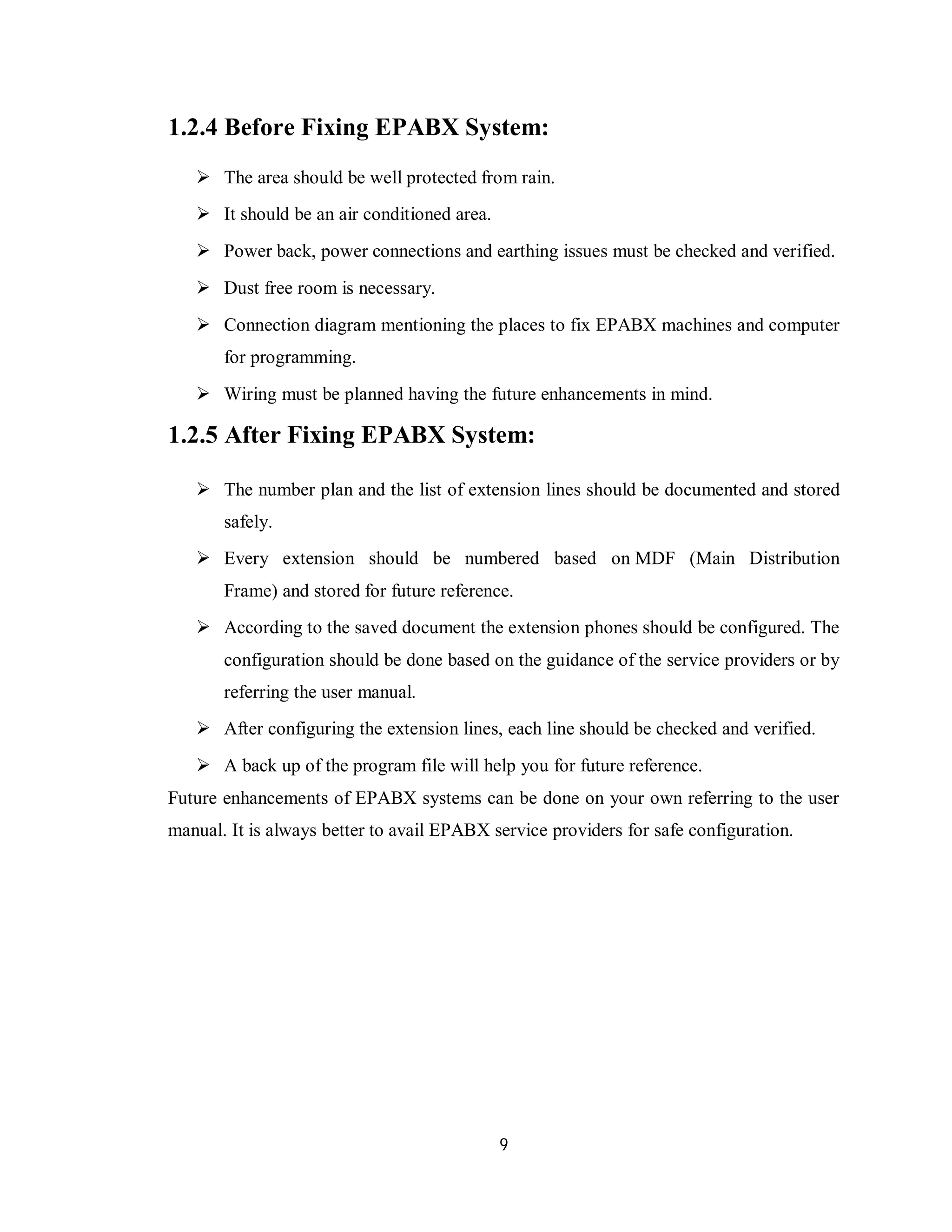 9
1.2.4 Before Fixing EPABX System:
 The area should be well protected from rain.
 It should be an air conditioned area.
 Power back, power connections and earthing issues must be checked and verified.
 Dust free room is necessary.
 Connection diagram mentioning the places to fix EPABX machines and computer
for programming.
 Wiring must be planned having the future enhancements in mind.
1.2.5 After Fixing EPABX System:
 The number plan and the list of extension lines should be documented and stored
safely.
 Every extension should be numbered based on MDF (Main Distribution
Frame) and stored for future reference.
 According to the saved document the extension phones should be configured. The
configuration should be done based on the guidance of the service providers or by
referring the user manual.
 After configuring the extension lines, each line should be checked and verified.
 A back up of the program file will help you for future reference.
Future enhancements of EPABX systems can be done on your own referring to the user
manual. It is always better to avail EPABX service providers for safe configuration.
 