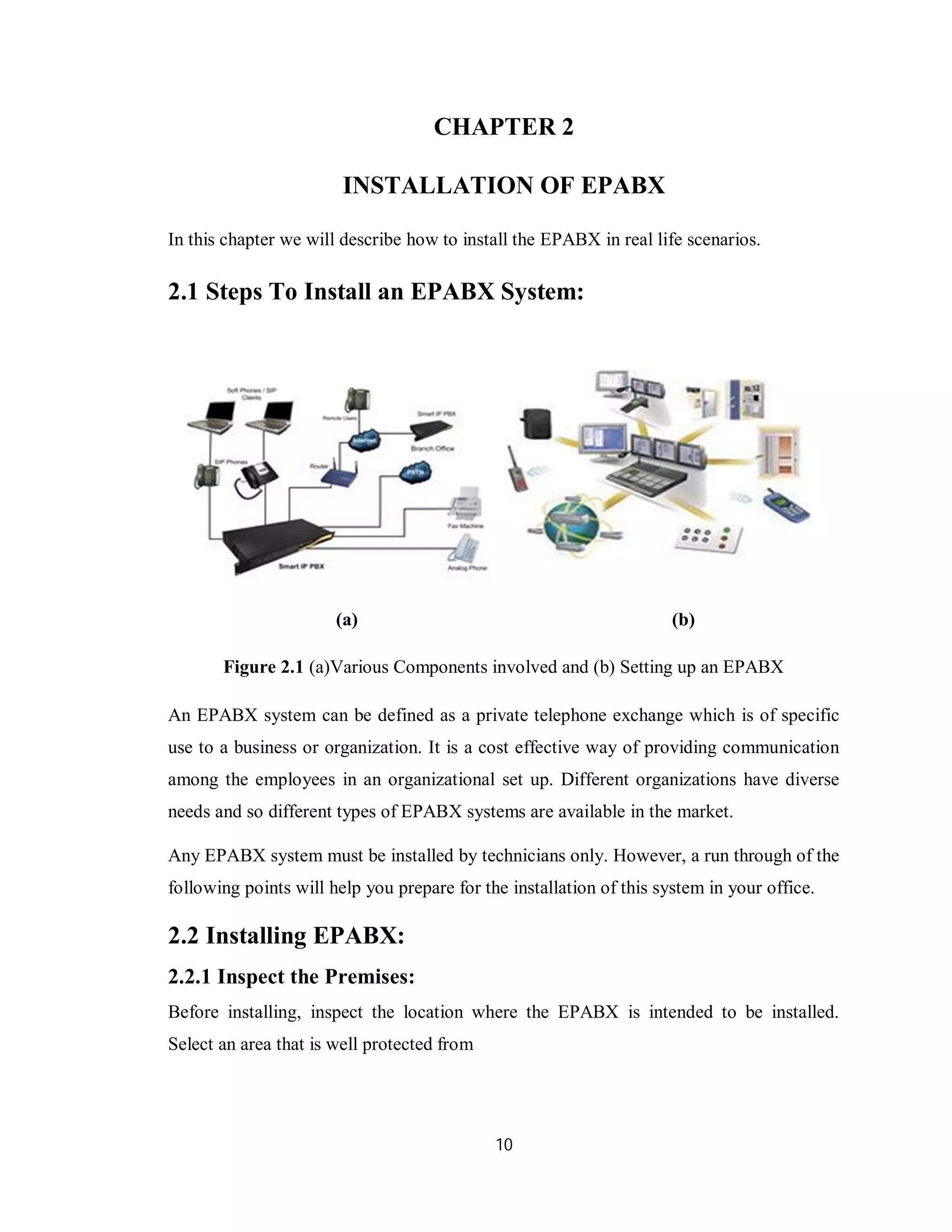 10
CHAPTER 2
INSTALLATION OF EPABX
In this chapter we will describe how to install the EPABX in real life scenarios.
2.1 Steps To Install an EPABX System:
(a) (b)
Figure 2.1 (a)Various Components involved and (b) Setting up an EPABX
An EPABX system can be defined as a private telephone exchange which is of specific
use to a business or organization. It is a cost effective way of providing communication
among the employees in an organizational set up. Different organizations have diverse
needs and so different types of EPABX systems are available in the market.
Any EPABX system must be installed by technicians only. However, a run through of the
following points will help you prepare for the installation of this system in your office.
2.2 Installing EPABX:
2.2.1 Inspect the Premises:
Before installing, inspect the location where the EPABX is intended to be installed.
Select an area that is well protected from
 