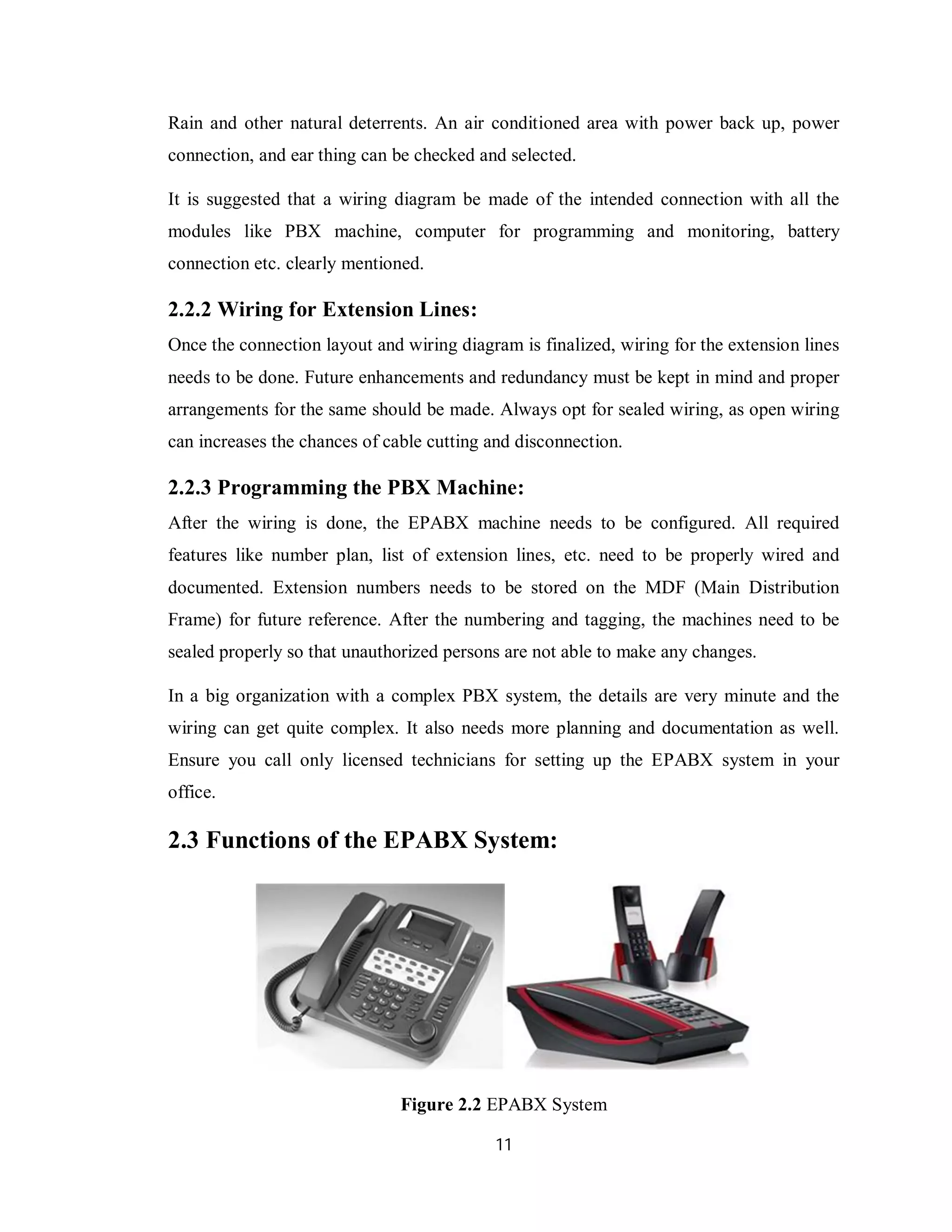 11
Rain and other natural deterrents. An air conditioned area with power back up, power
connection, and ear thing can be checked and selected.
It is suggested that a wiring diagram be made of the intended connection with all the
modules like PBX machine, computer for programming and monitoring, battery
connection etc. clearly mentioned.
2.2.2 Wiring for Extension Lines:
Once the connection layout and wiring diagram is finalized, wiring for the extension lines
needs to be done. Future enhancements and redundancy must be kept in mind and proper
arrangements for the same should be made. Always opt for sealed wiring, as open wiring
can increases the chances of cable cutting and disconnection.
2.2.3 Programming the PBX Machine:
After the wiring is done, the EPABX machine needs to be configured. All required
features like number plan, list of extension lines, etc. need to be properly wired and
documented. Extension numbers needs to be stored on the MDF (Main Distribution
Frame) for future reference. After the numbering and tagging, the machines need to be
sealed properly so that unauthorized persons are not able to make any changes.
In a big organization with a complex PBX system, the details are very minute and the
wiring can get quite complex. It also needs more planning and documentation as well.
Ensure you call only licensed technicians for setting up the EPABX system in your
office.
2.3 Functions of the EPABX System:
Figure 2.2 EPABX System
 