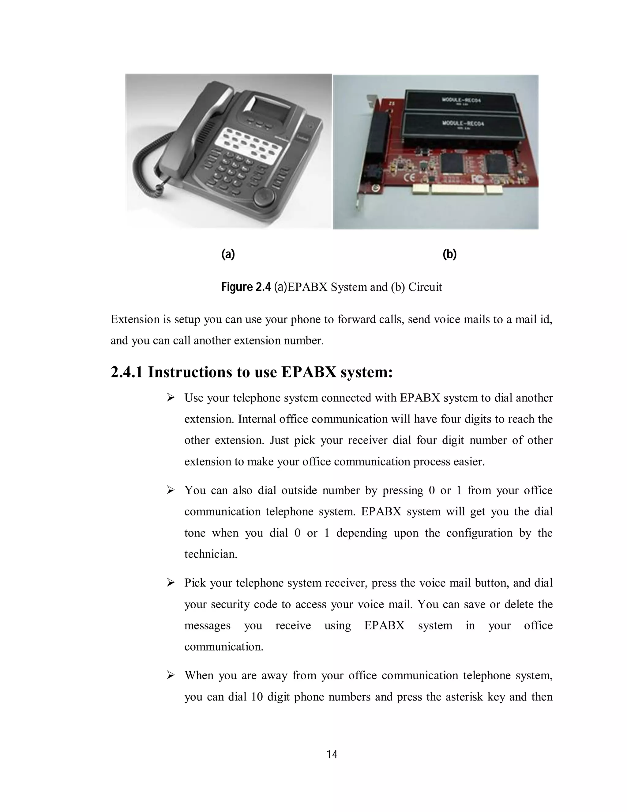14
(a) (b)
Figure 2.4 (a)EPABX System and (b) Circuit
Extension is setup you can use your phone to forward calls, send voice mails to a mail id,
and you can call another extension number.
2.4.1 Instructions to use EPABX system:
 Use your telephone system connected with EPABX system to dial another
extension. Internal office communication will have four digits to reach the
other extension. Just pick your receiver dial four digit number of other
extension to make your office communication process easier.
 You can also dial outside number by pressing 0 or 1 from your office
communication telephone system. EPABX system will get you the dial
tone when you dial 0 or 1 depending upon the configuration by the
technician.
 Pick your telephone system receiver, press the voice mail button, and dial
your security code to access your voice mail. You can save or delete the
messages you receive using EPABX system in your office
communication.
 When you are away from your office communication telephone system,
you can dial 10 digit phone numbers and press the asterisk key and then
 
