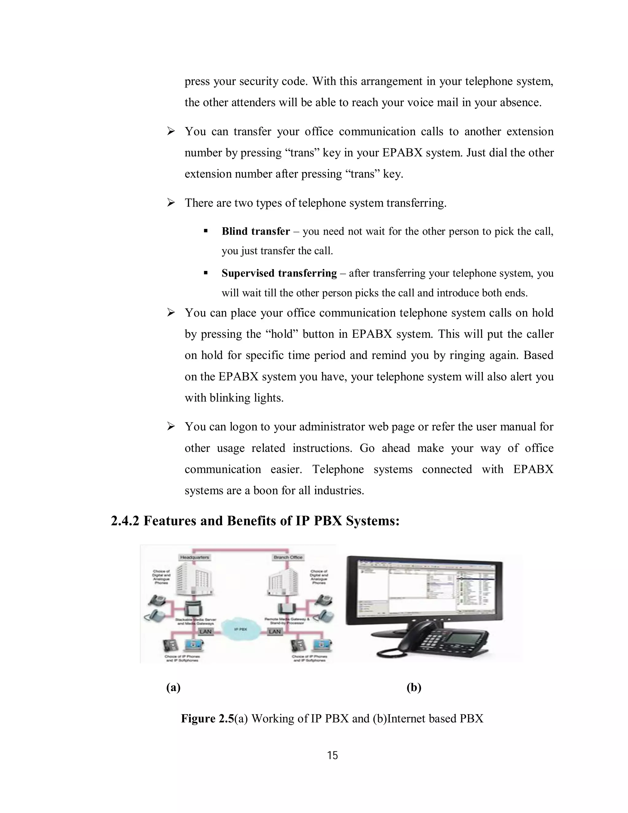 15
press your security code. With this arrangement in your telephone system,
the other attenders will be able to reach your voice mail in your absence.
 You can transfer your office communication calls to another extension
number by pressing “trans” key in your EPABX system. Just dial the other
extension number after pressing “trans” key.
 There are two types of telephone system transferring.
 Blind transfer – you need not wait for the other person to pick the call,
you just transfer the call.
 Supervised transferring – after transferring your telephone system, you
will wait till the other person picks the call and introduce both ends.
 You can place your office communication telephone system calls on hold
by pressing the “hold” button in EPABX system. This will put the caller
on hold for specific time period and remind you by ringing again. Based
on the EPABX system you have, your telephone system will also alert you
with blinking lights.
 You can logon to your administrator web page or refer the user manual for
other usage related instructions. Go ahead make your way of office
communication easier. Telephone systems connected with EPABX
systems are a boon for all industries.
2.4.2 Features and Benefits of IP PBX Systems:
(a) (b)
Figure 2.5(a) Working of IP PBX and (b)Internet based PBX
 
