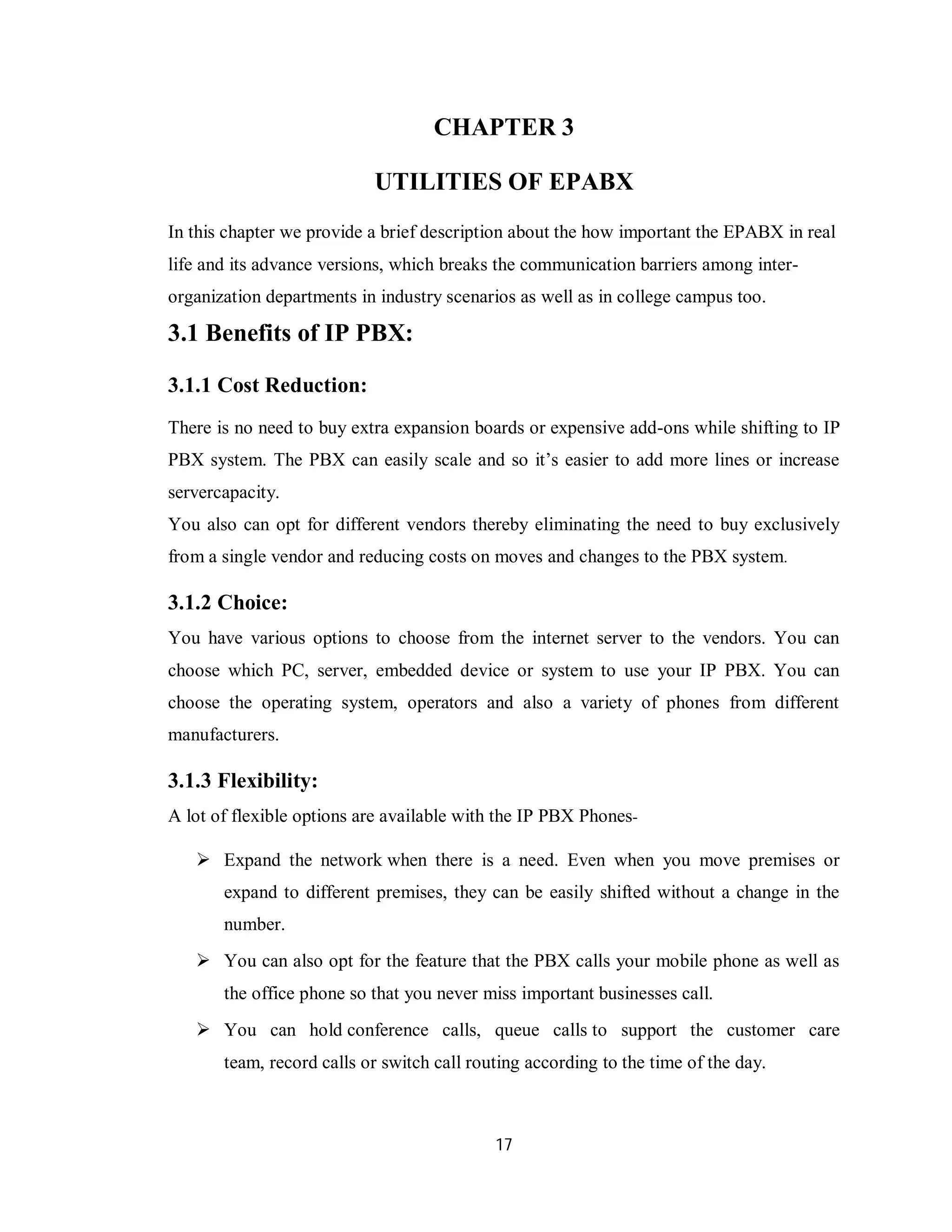 17
CHAPTER 3
UTILITIES OF EPABX
In this chapter we provide a brief description about the how important the EPABX in real
life and its advance versions, which breaks the communication barriers among inter-
organization departments in industry scenarios as well as in college campus too.
3.1 Benefits of IP PBX:
3.1.1 Cost Reduction:
There is no need to buy extra expansion boards or expensive add-ons while shifting to IP
PBX system. The PBX can easily scale and so it’s easier to add more lines or increase
servercapacity.
You also can opt for different vendors thereby eliminating the need to buy exclusively
from a single vendor and reducing costs on moves and changes to the PBX system.
3.1.2 Choice:
You have various options to choose from the internet server to the vendors. You can
choose which PC, server, embedded device or system to use your IP PBX. You can
choose the operating system, operators and also a variety of phones from different
manufacturers.
3.1.3 Flexibility:
A lot of flexible options are available with the IP PBX Phones-
 Expand the network when there is a need. Even when you move premises or
expand to different premises, they can be easily shifted without a change in the
number.
 You can also opt for the feature that the PBX calls your mobile phone as well as
the office phone so that you never miss important businesses call.
 You can hold conference calls, queue calls to support the customer care
team, record calls or switch call routing according to the time of the day.
 