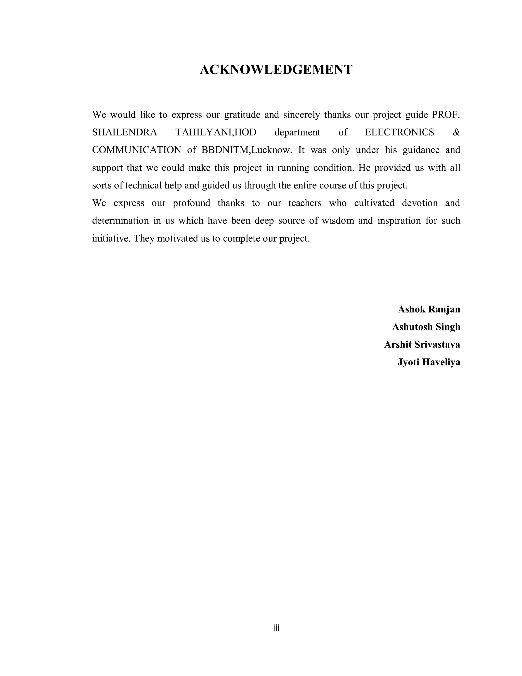 iii
ACKNOWLEDGEMENT
We would like to express our gratitude and sincerely thanks our project guide PROF.
SHAILENDRA TAHILYANI,HOD department of ELECTRONICS &
COMMUNICATION of BBDNITM,Lucknow. It was only under his guidance and
support that we could make this project in running condition. He provided us with all
sorts of technical help and guided us through the entire course of this project.
We express our profound thanks to our teachers who cultivated devotion and
determination in us which have been deep source of wisdom and inspiration for such
initiative. They motivated us to complete our project.
Ashok Ranjan
Ashutosh Singh
Arshit Srivastava
Jyoti Haveliya
 