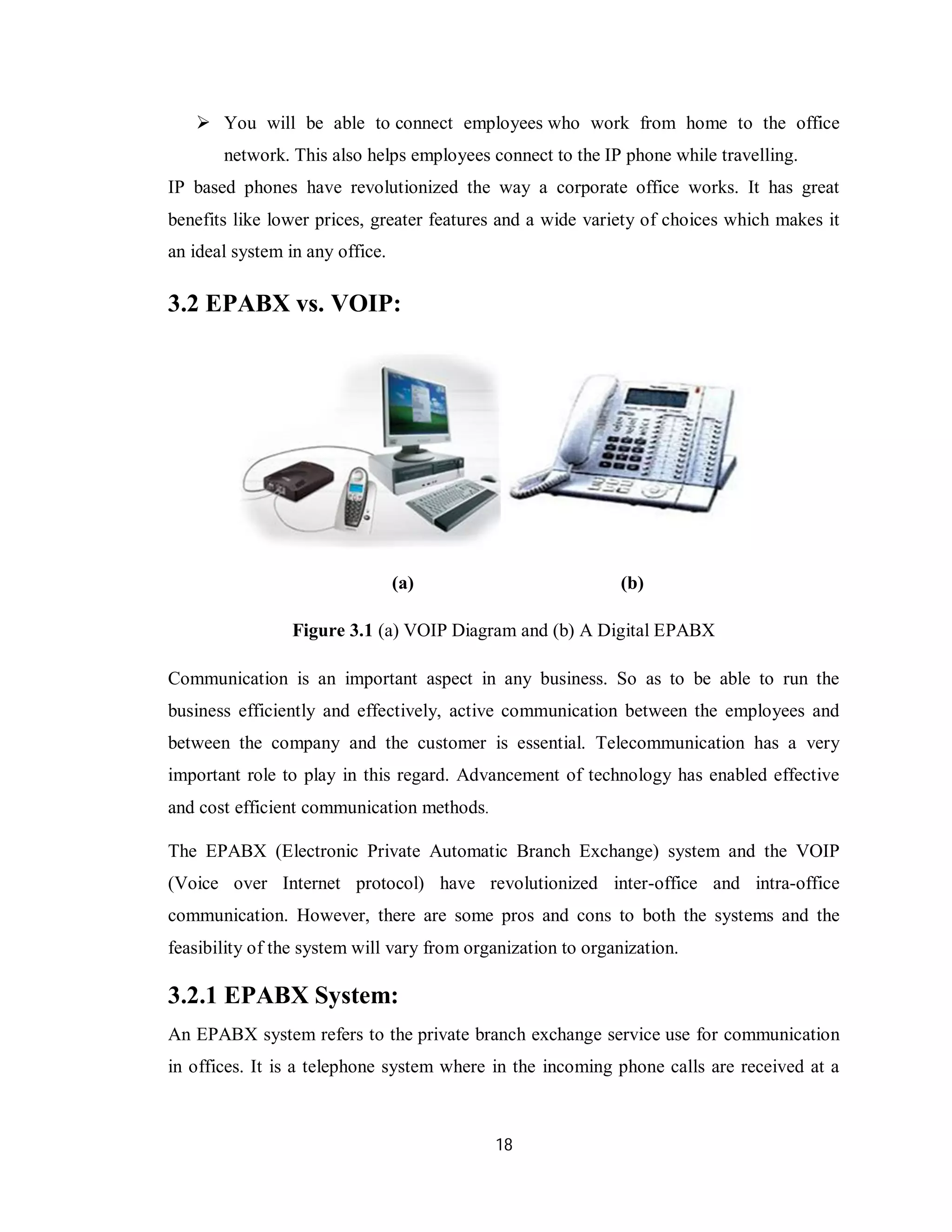 18
 You will be able to connect employees who work from home to the office
network. This also helps employees connect to the IP phone while travelling.
IP based phones have revolutionized the way a corporate office works. It has great
benefits like lower prices, greater features and a wide variety of choices which makes it
an ideal system in any office.
3.2 EPABX vs. VOIP:
(a) (b)
Figure 3.1 (a) VOIP Diagram and (b) A Digital EPABX
Communication is an important aspect in any business. So as to be able to run the
business efficiently and effectively, active communication between the employees and
between the company and the customer is essential. Telecommunication has a very
important role to play in this regard. Advancement of technology has enabled effective
and cost efficient communication methods.
The EPABX (Electronic Private Automatic Branch Exchange) system and the VOIP
(Voice over Internet protocol) have revolutionized inter-office and intra-office
communication. However, there are some pros and cons to both the systems and the
feasibility of the system will vary from organization to organization.
3.2.1 EPABX System:
An EPABX system refers to the private branch exchange service use for communication
in offices. It is a telephone system where in the incoming phone calls are received at a
 