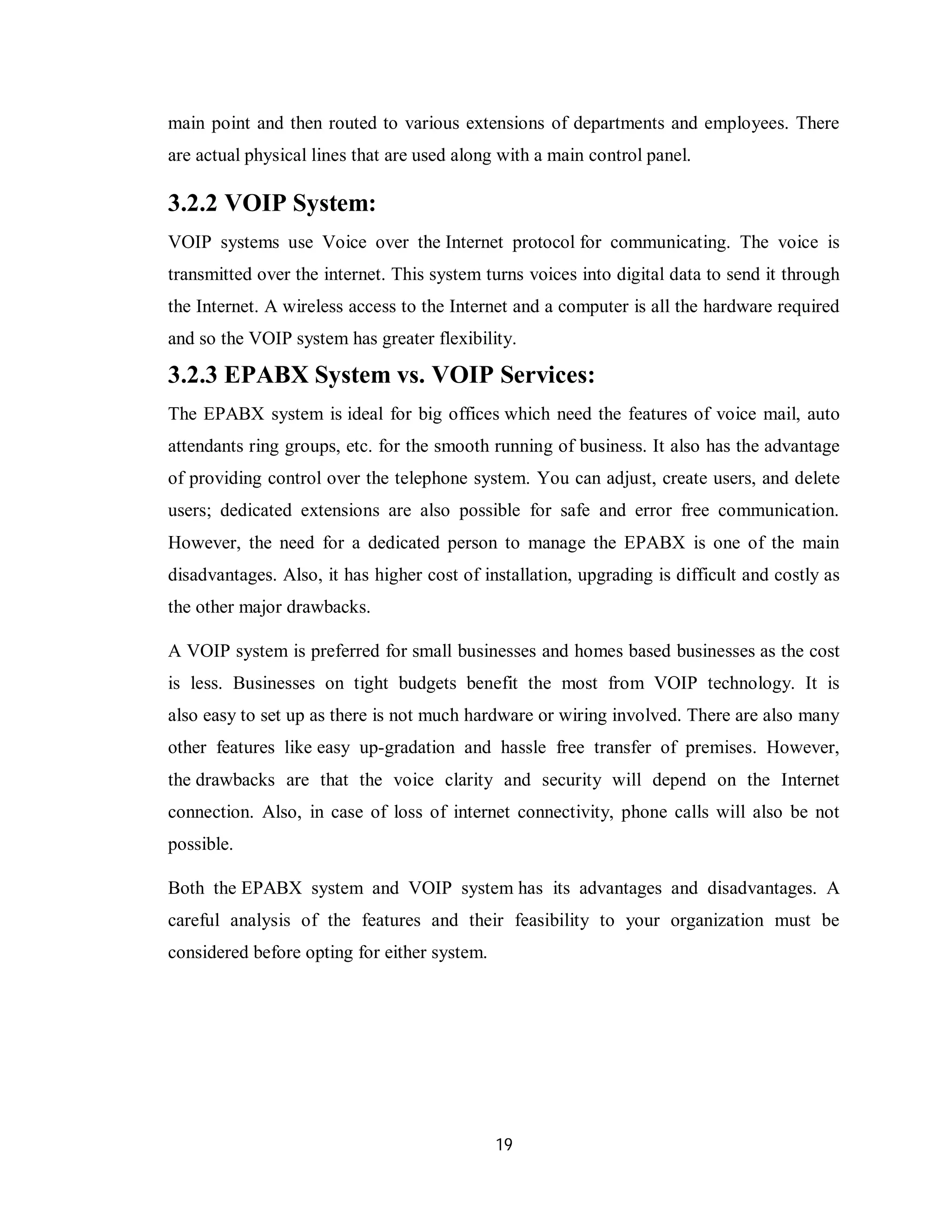 19
main point and then routed to various extensions of departments and employees. There
are actual physical lines that are used along with a main control panel.
3.2.2 VOIP System:
VOIP systems use Voice over the Internet protocol for communicating. The voice is
transmitted over the internet. This system turns voices into digital data to send it through
the Internet. A wireless access to the Internet and a computer is all the hardware required
and so the VOIP system has greater flexibility.
3.2.3 EPABX System vs. VOIP Services:
The EPABX system is ideal for big offices which need the features of voice mail, auto
attendants ring groups, etc. for the smooth running of business. It also has the advantage
of providing control over the telephone system. You can adjust, create users, and delete
users; dedicated extensions are also possible for safe and error free communication.
However, the need for a dedicated person to manage the EPABX is one of the main
disadvantages. Also, it has higher cost of installation, upgrading is difficult and costly as
the other major drawbacks.
A VOIP system is preferred for small businesses and homes based businesses as the cost
is less. Businesses on tight budgets benefit the most from VOIP technology. It is
also easy to set up as there is not much hardware or wiring involved. There are also many
other features like easy up-gradation and hassle free transfer of premises. However,
the drawbacks are that the voice clarity and security will depend on the Internet
connection. Also, in case of loss of internet connectivity, phone calls will also be not
possible.
Both the EPABX system and VOIP system has its advantages and disadvantages. A
careful analysis of the features and their feasibility to your organization must be
considered before opting for either system.
 