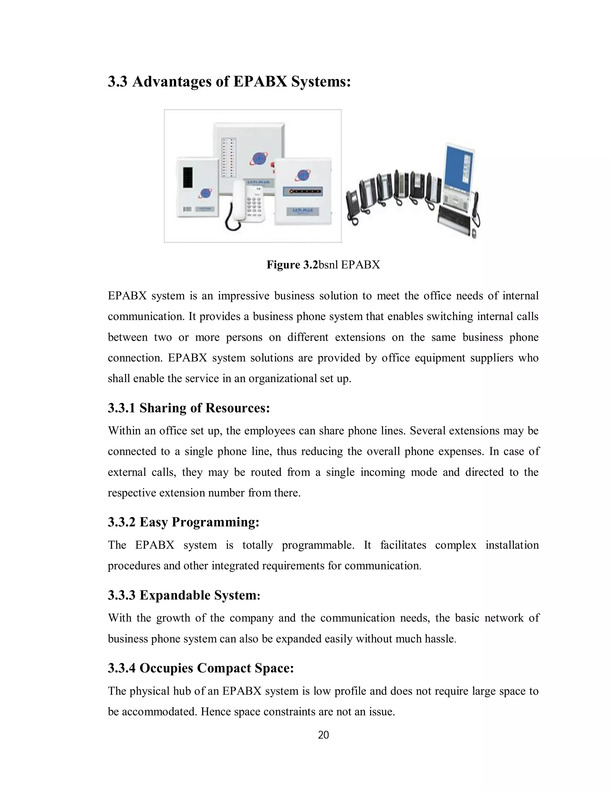 20
3.3 Advantages of EPABX Systems:
Figure 3.2bsnl EPABX
EPABX system is an impressive business solution to meet the office needs of internal
communication. It provides a business phone system that enables switching internal calls
between two or more persons on different extensions on the same business phone
connection. EPABX system solutions are provided by office equipment suppliers who
shall enable the service in an organizational set up.
3.3.1 Sharing of Resources:
Within an office set up, the employees can share phone lines. Several extensions may be
connected to a single phone line, thus reducing the overall phone expenses. In case of
external calls, they may be routed from a single incoming mode and directed to the
respective extension number from there.
3.3.2 Easy Programming:
The EPABX system is totally programmable. It facilitates complex installation
procedures and other integrated requirements for communication.
3.3.3 Expandable System:
With the growth of the company and the communication needs, the basic network of
business phone system can also be expanded easily without much hassle.
3.3.4 Occupies Compact Space:
The physical hub of an EPABX system is low profile and does not require large space to
be accommodated. Hence space constraints are not an issue.
 