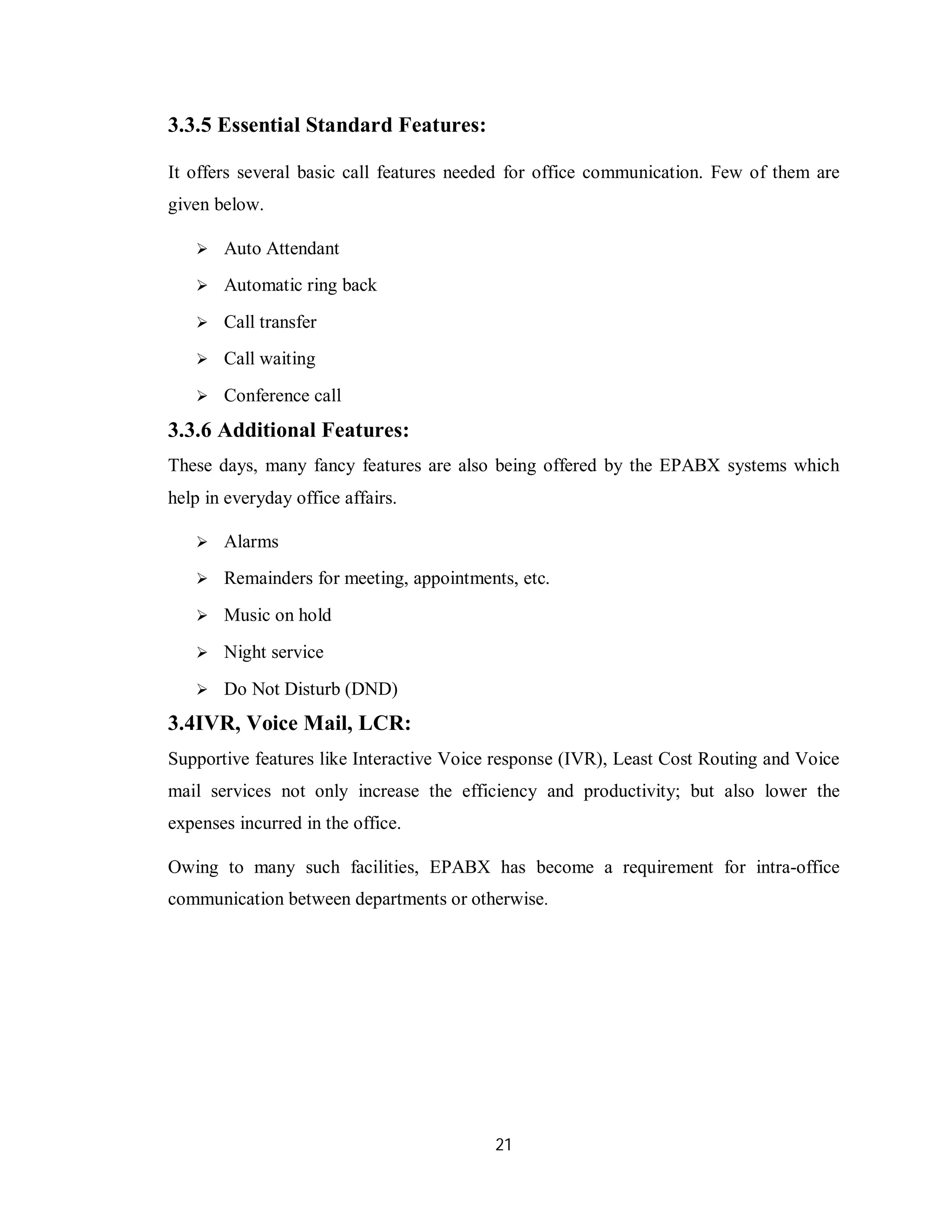21
3.3.5 Essential Standard Features:
It offers several basic call features needed for office communication. Few of them are
given below.
 Auto Attendant
 Automatic ring back
 Call transfer
 Call waiting
 Conference call
3.3.6 Additional Features:
These days, many fancy features are also being offered by the EPABX systems which
help in everyday office affairs.
 Alarms
 Remainders for meeting, appointments, etc.
 Music on hold
 Night service
 Do Not Disturb (DND)
3.4IVR, Voice Mail, LCR:
Supportive features like Interactive Voice response (IVR), Least Cost Routing and Voice
mail services not only increase the efficiency and productivity; but also lower the
expenses incurred in the office.
Owing to many such facilities, EPABX has become a requirement for intra-office
communication between departments or otherwise.
 