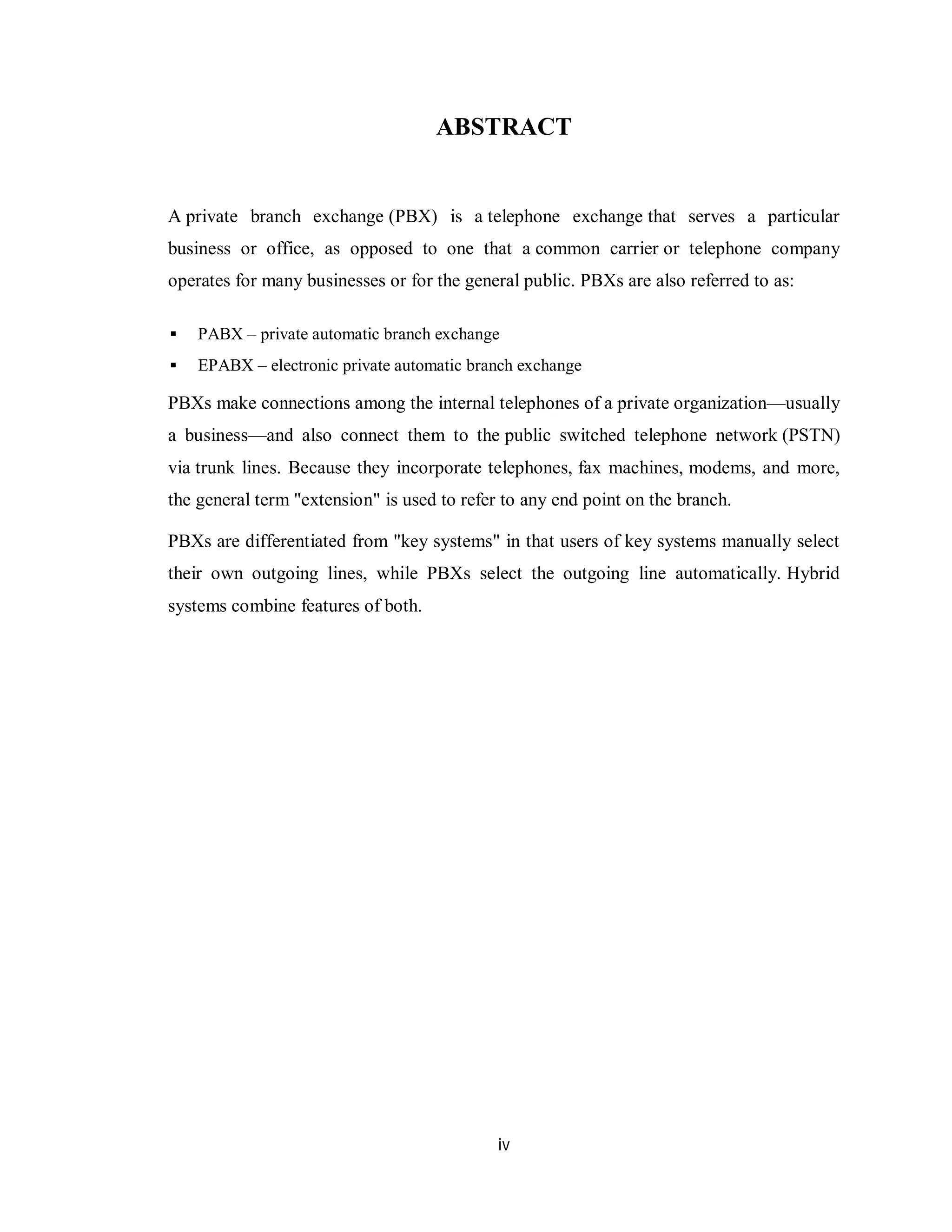 iv
ABSTRACT
A private branch exchange (PBX) is a telephone exchange that serves a particular
business or office, as opposed to one that a common carrier or telephone company
operates for many businesses or for the general public. PBXs are also referred to as:
 PABX – private automatic branch exchange
 EPABX – electronic private automatic branch exchange
PBXs make connections among the internal telephones of a private organization—usually
a business—and also connect them to the public switched telephone network (PSTN)
via trunk lines. Because they incorporate telephones, fax machines, modems, and more,
the general term "extension" is used to refer to any end point on the branch.
PBXs are differentiated from "key systems" in that users of key systems manually select
their own outgoing lines, while PBXs select the outgoing line automatically. Hybrid
systems combine features of both.
 