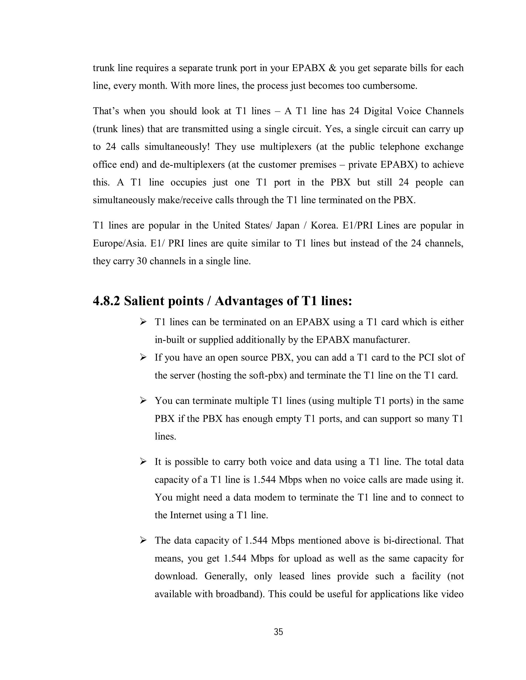 35
trunk line requires a separate trunk port in your EPABX & you get separate bills for each
line, every month. With more lines, the process just becomes too cumbersome.
That’s when you should look at T1 lines – A T1 line has 24 Digital Voice Channels
(trunk lines) that are transmitted using a single circuit. Yes, a single circuit can carry up
to 24 calls simultaneously! They use multiplexers (at the public telephone exchange
office end) and de-multiplexers (at the customer premises – private EPABX) to achieve
this. A T1 line occupies just one T1 port in the PBX but still 24 people can
simultaneously make/receive calls through the T1 line terminated on the PBX.
T1 lines are popular in the United States/ Japan / Korea. E1/PRI Lines are popular in
Europe/Asia. E1/ PRI lines are quite similar to T1 lines but instead of the 24 channels,
they carry 30 channels in a single line.
4.8.2 Salient points / Advantages of T1 lines:
 T1 lines can be terminated on an EPABX using a T1 card which is either
in-built or supplied additionally by the EPABX manufacturer.
 If you have an open source PBX, you can add a T1 card to the PCI slot of
the server (hosting the soft-pbx) and terminate the T1 line on the T1 card.
 You can terminate multiple T1 lines (using multiple T1 ports) in the same
PBX if the PBX has enough empty T1 ports, and can support so many T1
lines.
 It is possible to carry both voice and data using a T1 line. The total data
capacity of a T1 line is 1.544 Mbps when no voice calls are made using it.
You might need a data modem to terminate the T1 line and to connect to
the Internet using a T1 line.
 The data capacity of 1.544 Mbps mentioned above is bi-directional. That
means, you get 1.544 Mbps for upload as well as the same capacity for
download. Generally, only leased lines provide such a facility (not
available with broadband). This could be useful for applications like video
 