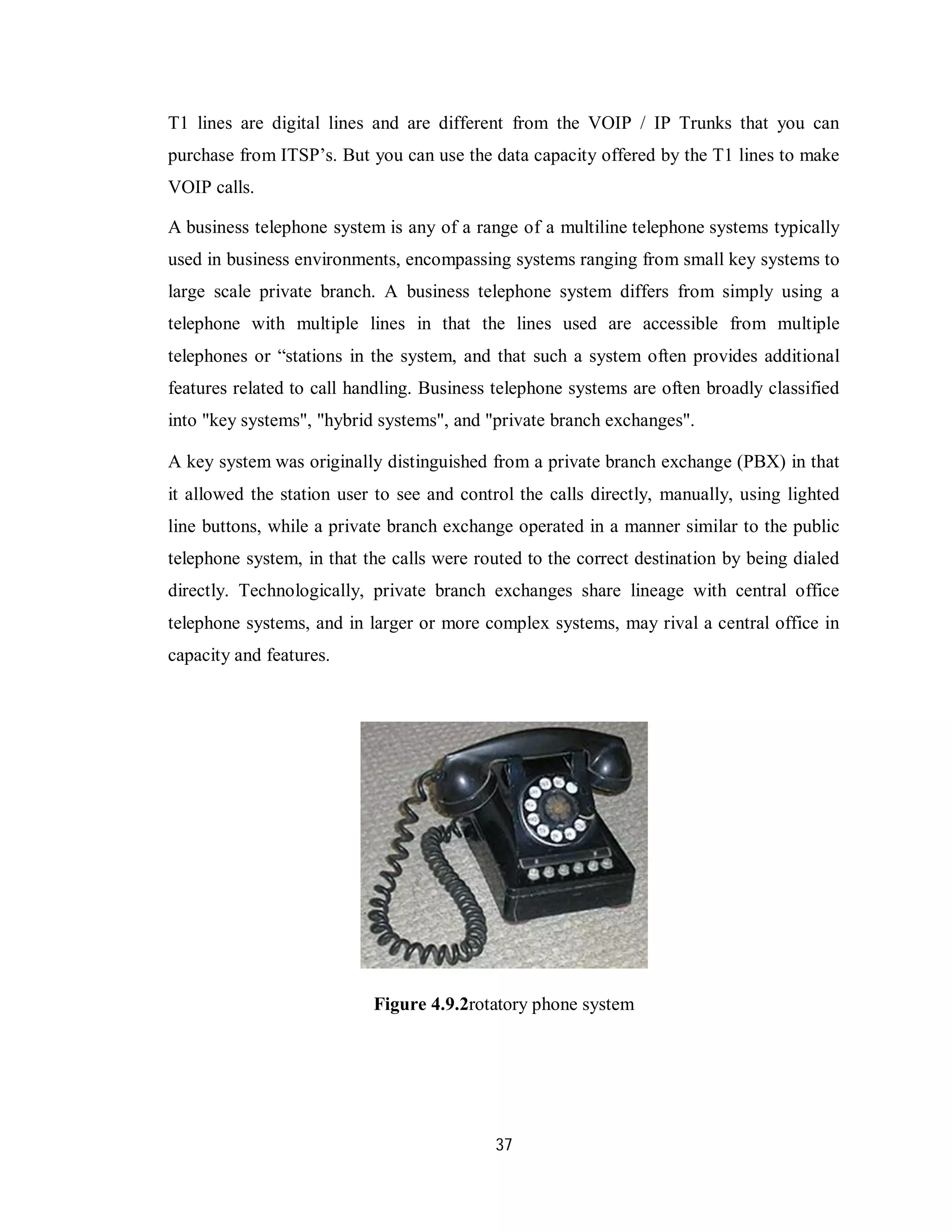 37
T1 lines are digital lines and are different from the VOIP / IP Trunks that you can
purchase from ITSP’s. But you can use the data capacity offered by the T1 lines to make
VOIP calls.
A business telephone system is any of a range of a multiline telephone systems typically
used in business environments, encompassing systems ranging from small key systems to
large scale private branch. A business telephone system differs from simply using a
telephone with multiple lines in that the lines used are accessible from multiple
telephones or “stations in the system, and that such a system often provides additional
features related to call handling. Business telephone systems are often broadly classified
into "key systems", "hybrid systems", and "private branch exchanges".
A key system was originally distinguished from a private branch exchange (PBX) in that
it allowed the station user to see and control the calls directly, manually, using lighted
line buttons, while a private branch exchange operated in a manner similar to the public
telephone system, in that the calls were routed to the correct destination by being dialed
directly. Technologically, private branch exchanges share lineage with central office
telephone systems, and in larger or more complex systems, may rival a central office in
capacity and features.
Figure 4.9.2rotatory phone system
 