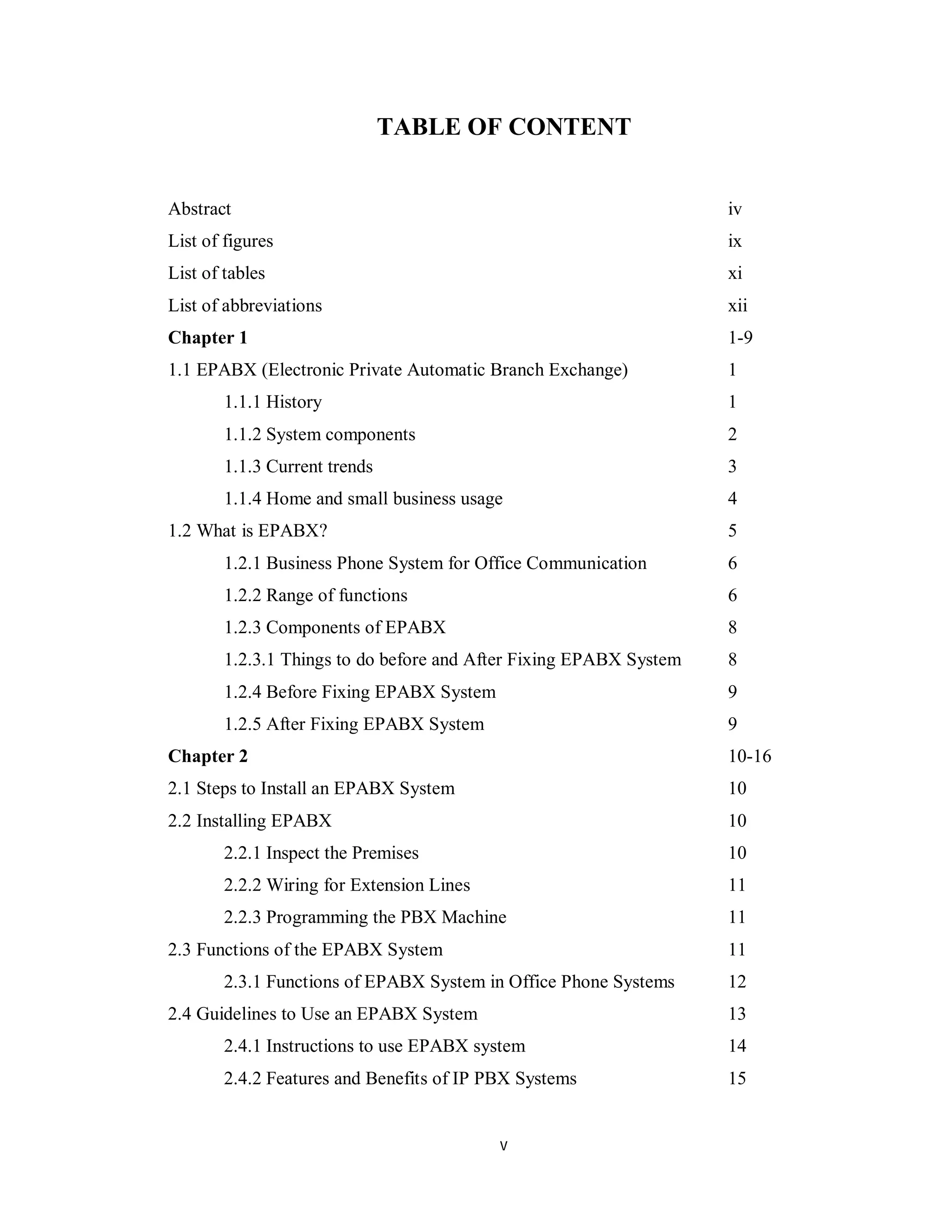 v
TABLE OF CONTENT
Abstract iv
List of figures ix
List of tables xi
List of abbreviations xii
Chapter 1 1-9
1.1 EPABX (Electronic Private Automatic Branch Exchange) 1
1.1.1 History 1
1.1.2 System components 2
1.1.3 Current trends 3
1.1.4 Home and small business usage 4
1.2 What is EPABX? 5
1.2.1 Business Phone System for Office Communication 6
1.2.2 Range of functions 6
1.2.3 Components of EPABX 8
1.2.3.1 Things to do before and After Fixing EPABX System 8
1.2.4 Before Fixing EPABX System 9
1.2.5 After Fixing EPABX System 9
Chapter 2 10-16
2.1 Steps to Install an EPABX System 10
2.2 Installing EPABX 10
2.2.1 Inspect the Premises 10
2.2.2 Wiring for Extension Lines 11
2.2.3 Programming the PBX Machine 11
2.3 Functions of the EPABX System 11
2.3.1 Functions of EPABX System in Office Phone Systems 12
2.4 Guidelines to Use an EPABX System 13
2.4.1 Instructions to use EPABX system 14
2.4.2 Features and Benefits of IP PBX Systems 15
 
