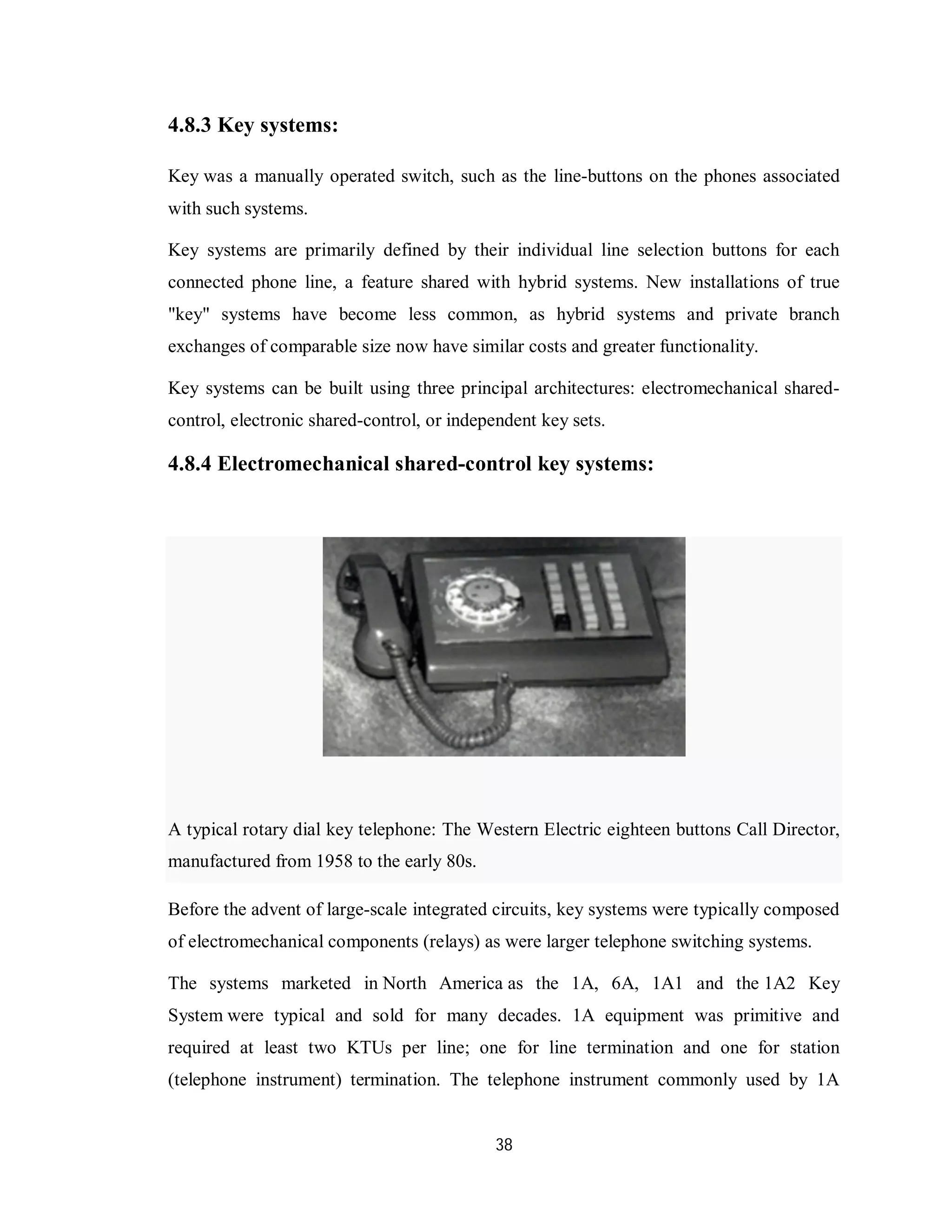 38
4.8.3 Key systems:
Key was a manually operated switch, such as the line-buttons on the phones associated
with such systems.
Key systems are primarily defined by their individual line selection buttons for each
connected phone line, a feature shared with hybrid systems. New installations of true
"key" systems have become less common, as hybrid systems and private branch
exchanges of comparable size now have similar costs and greater functionality.
Key systems can be built using three principal architectures: electromechanical shared-
control, electronic shared-control, or independent key sets.
4.8.4 Electromechanical shared-control key systems:
A typical rotary dial key telephone: The Western Electric eighteen buttons Call Director,
manufactured from 1958 to the early 80s.
Before the advent of large-scale integrated circuits, key systems were typically composed
of electromechanical components (relays) as were larger telephone switching systems.
The systems marketed in North America as the 1A, 6A, 1A1 and the 1A2 Key
System were typical and sold for many decades. 1A equipment was primitive and
required at least two KTUs per line; one for line termination and one for station
(telephone instrument) termination. The telephone instrument commonly used by 1A
 