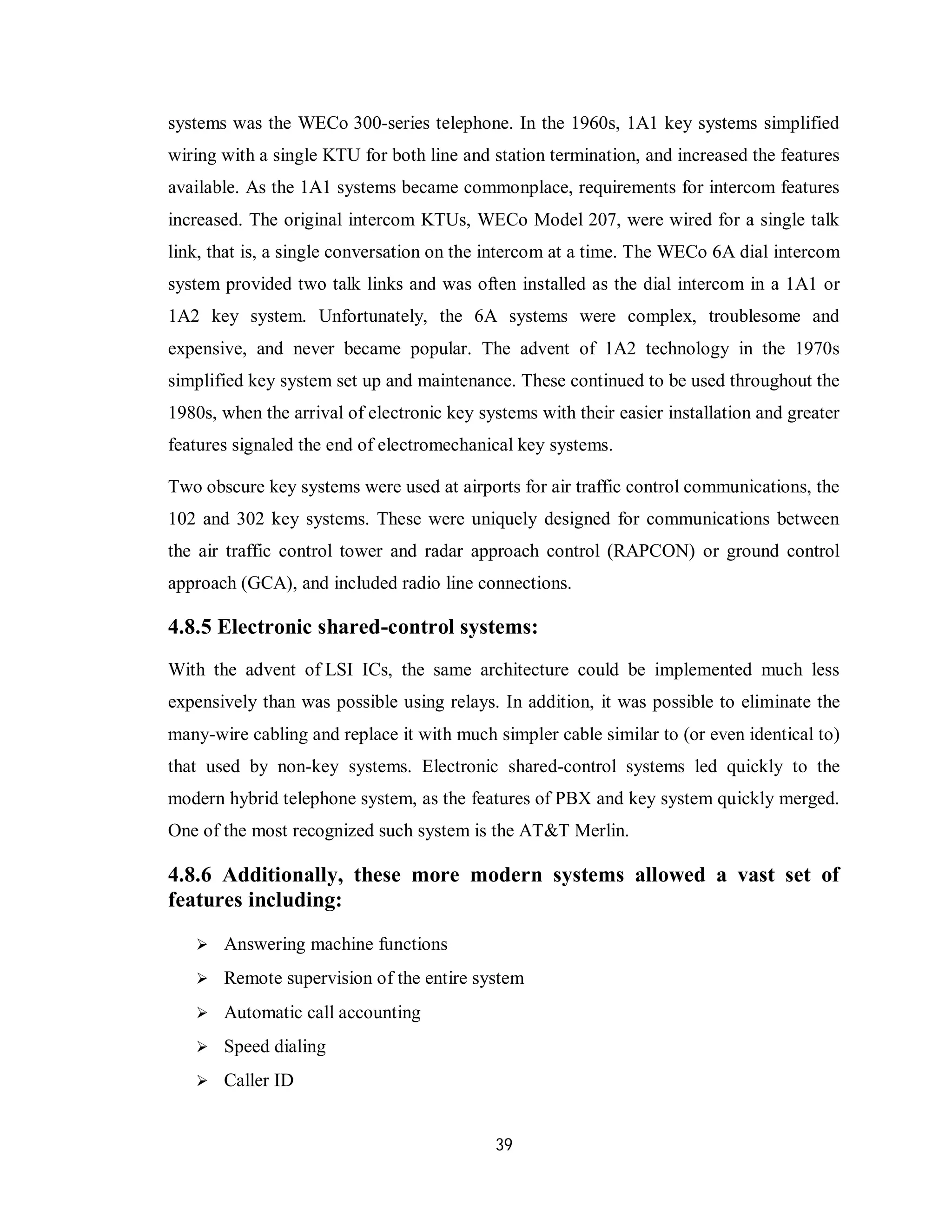 39
systems was the WECo 300-series telephone. In the 1960s, 1A1 key systems simplified
wiring with a single KTU for both line and station termination, and increased the features
available. As the 1A1 systems became commonplace, requirements for intercom features
increased. The original intercom KTUs, WECo Model 207, were wired for a single talk
link, that is, a single conversation on the intercom at a time. The WECo 6A dial intercom
system provided two talk links and was often installed as the dial intercom in a 1A1 or
1A2 key system. Unfortunately, the 6A systems were complex, troublesome and
expensive, and never became popular. The advent of 1A2 technology in the 1970s
simplified key system set up and maintenance. These continued to be used throughout the
1980s, when the arrival of electronic key systems with their easier installation and greater
features signaled the end of electromechanical key systems.
Two obscure key systems were used at airports for air traffic control communications, the
102 and 302 key systems. These were uniquely designed for communications between
the air traffic control tower and radar approach control (RAPCON) or ground control
approach (GCA), and included radio line connections.
4.8.5 Electronic shared-control systems:
With the advent of LSI ICs, the same architecture could be implemented much less
expensively than was possible using relays. In addition, it was possible to eliminate the
many-wire cabling and replace it with much simpler cable similar to (or even identical to)
that used by non-key systems. Electronic shared-control systems led quickly to the
modern hybrid telephone system, as the features of PBX and key system quickly merged.
One of the most recognized such system is the AT&T Merlin.
4.8.6 Additionally, these more modern systems allowed a vast set of
features including:
 Answering machine functions
 Remote supervision of the entire system
 Automatic call accounting
 Speed dialing
 Caller ID
 