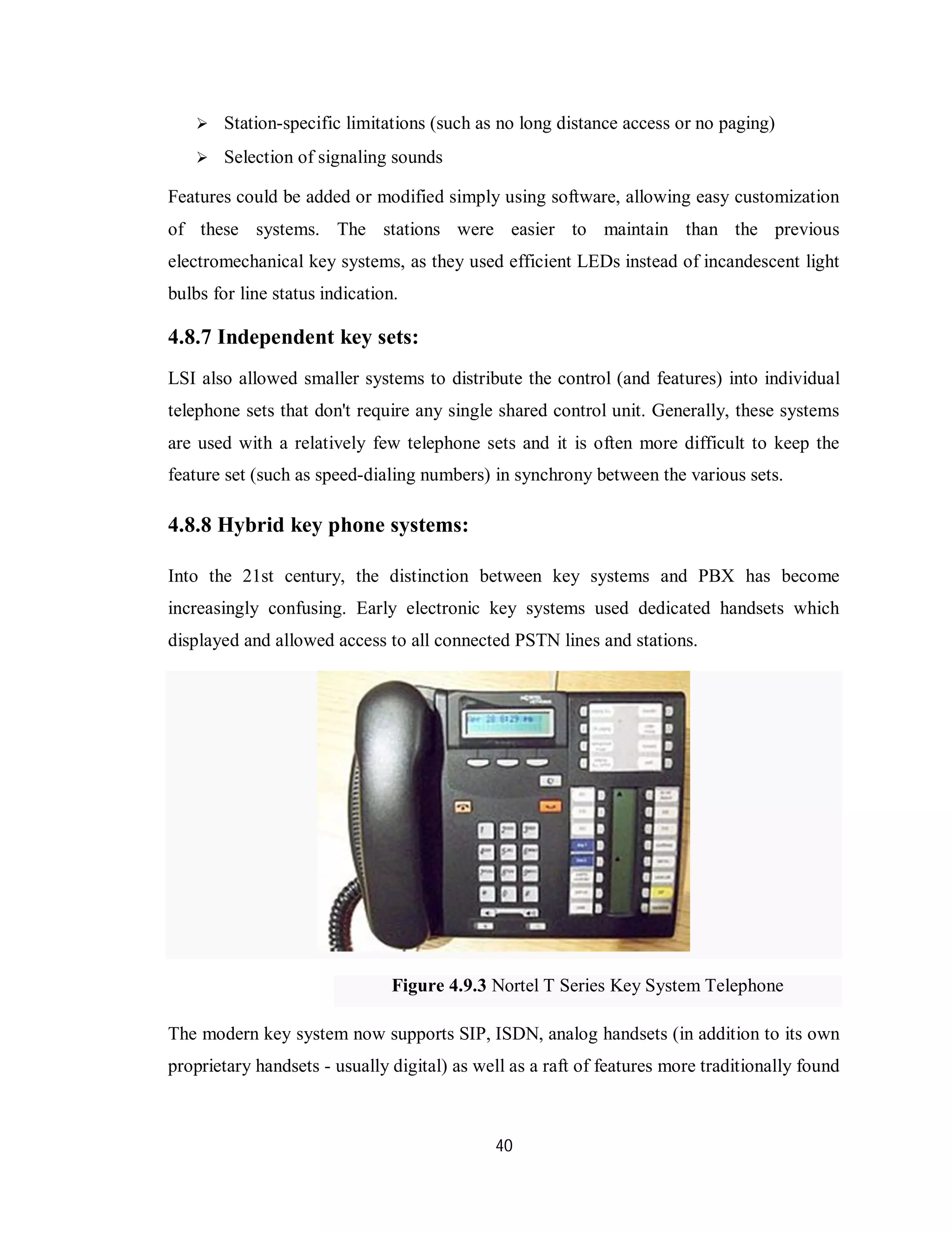 40
 Station-specific limitations (such as no long distance access or no paging)
 Selection of signaling sounds
Features could be added or modified simply using software, allowing easy customization
of these systems. The stations were easier to maintain than the previous
electromechanical key systems, as they used efficient LEDs instead of incandescent light
bulbs for line status indication.
4.8.7 Independent key sets:
LSI also allowed smaller systems to distribute the control (and features) into individual
telephone sets that don't require any single shared control unit. Generally, these systems
are used with a relatively few telephone sets and it is often more difficult to keep the
feature set (such as speed-dialing numbers) in synchrony between the various sets.
4.8.8 Hybrid key phone systems:
Into the 21st century, the distinction between key systems and PBX has become
increasingly confusing. Early electronic key systems used dedicated handsets which
displayed and allowed access to all connected PSTN lines and stations.
Figure 4.9.3 Nortel T Series Key System Telephone
The modern key system now supports SIP, ISDN, analog handsets (in addition to its own
proprietary handsets - usually digital) as well as a raft of features more traditionally found
 