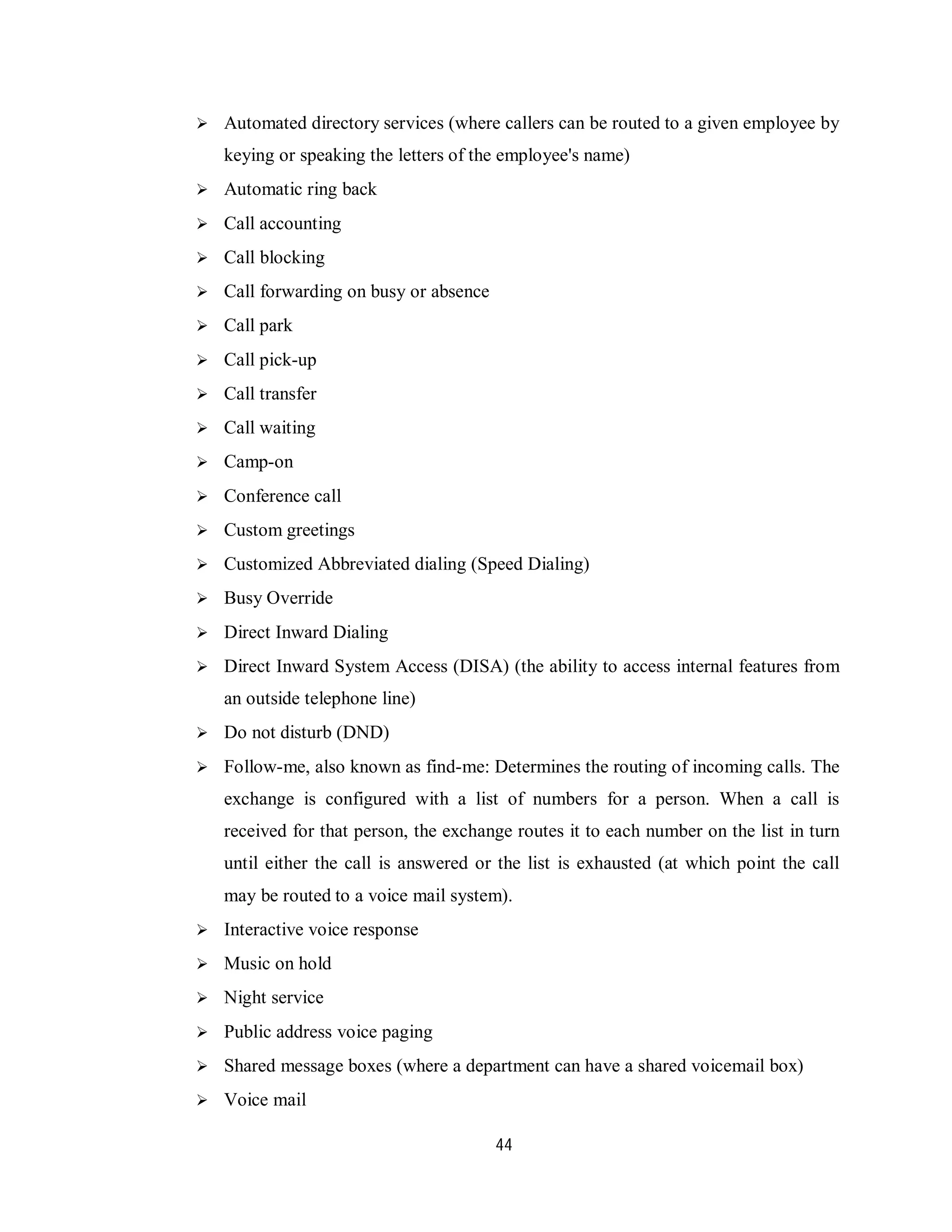 44
 Automated directory services (where callers can be routed to a given employee by
keying or speaking the letters of the employee's name)
 Automatic ring back
 Call accounting
 Call blocking
 Call forwarding on busy or absence
 Call park
 Call pick-up
 Call transfer
 Call waiting
 Camp-on
 Conference call
 Custom greetings
 Customized Abbreviated dialing (Speed Dialing)
 Busy Override
 Direct Inward Dialing
 Direct Inward System Access (DISA) (the ability to access internal features from
an outside telephone line)
 Do not disturb (DND)
 Follow-me, also known as find-me: Determines the routing of incoming calls. The
exchange is configured with a list of numbers for a person. When a call is
received for that person, the exchange routes it to each number on the list in turn
until either the call is answered or the list is exhausted (at which point the call
may be routed to a voice mail system).
 Interactive voice response
 Music on hold
 Night service
 Public address voice paging
 Shared message boxes (where a department can have a shared voicemail box)
 Voice mail
 