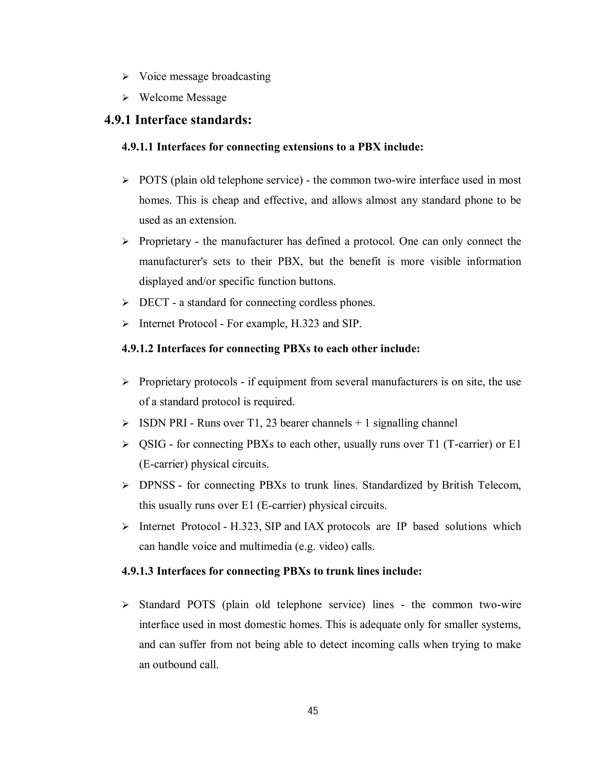 45
 Voice message broadcasting
 Welcome Message
4.9.1 Interface standards:
4.9.1.1 Interfaces for connecting extensions to a PBX include:
 POTS (plain old telephone service) - the common two-wire interface used in most
homes. This is cheap and effective, and allows almost any standard phone to be
used as an extension.
 Proprietary - the manufacturer has defined a protocol. One can only connect the
manufacturer's sets to their PBX, but the benefit is more visible information
displayed and/or specific function buttons.
 DECT - a standard for connecting cordless phones.
 Internet Protocol - For example, H.323 and SIP.
4.9.1.2 Interfaces for connecting PBXs to each other include:
 Proprietary protocols - if equipment from several manufacturers is on site, the use
of a standard protocol is required.
 ISDN PRI - Runs over T1, 23 bearer channels + 1 signalling channel
 QSIG - for connecting PBXs to each other, usually runs over T1 (T-carrier) or E1
(E-carrier) physical circuits.
 DPNSS - for connecting PBXs to trunk lines. Standardized by British Telecom,
this usually runs over E1 (E-carrier) physical circuits.
 Internet Protocol - H.323, SIP and IAX protocols are IP based solutions which
can handle voice and multimedia (e.g. video) calls.
4.9.1.3 Interfaces for connecting PBXs to trunk lines include:
 Standard POTS (plain old telephone service) lines - the common two-wire
interface used in most domestic homes. This is adequate only for smaller systems,
and can suffer from not being able to detect incoming calls when trying to make
an outbound call.
 