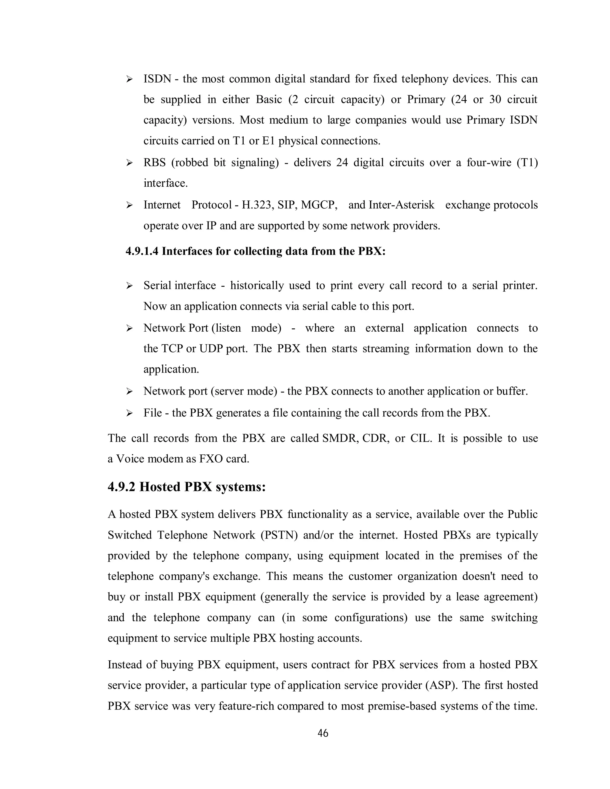 46
 ISDN - the most common digital standard for fixed telephony devices. This can
be supplied in either Basic (2 circuit capacity) or Primary (24 or 30 circuit
capacity) versions. Most medium to large companies would use Primary ISDN
circuits carried on T1 or E1 physical connections.
 RBS (robbed bit signaling) - delivers 24 digital circuits over a four-wire (T1)
interface.
 Internet Protocol - H.323, SIP, MGCP, and Inter-Asterisk exchange protocols
operate over IP and are supported by some network providers.
4.9.1.4 Interfaces for collecting data from the PBX:
 Serial interface - historically used to print every call record to a serial printer.
Now an application connects via serial cable to this port.
 Network Port (listen mode) - where an external application connects to
the TCP or UDP port. The PBX then starts streaming information down to the
application.
 Network port (server mode) - the PBX connects to another application or buffer.
 File - the PBX generates a file containing the call records from the PBX.
The call records from the PBX are called SMDR, CDR, or CIL. It is possible to use
a Voice modem as FXO card.
4.9.2 Hosted PBX systems:
A hosted PBX system delivers PBX functionality as a service, available over the Public
Switched Telephone Network (PSTN) and/or the internet. Hosted PBXs are typically
provided by the telephone company, using equipment located in the premises of the
telephone company's exchange. This means the customer organization doesn't need to
buy or install PBX equipment (generally the service is provided by a lease agreement)
and the telephone company can (in some configurations) use the same switching
equipment to service multiple PBX hosting accounts.
Instead of buying PBX equipment, users contract for PBX services from a hosted PBX
service provider, a particular type of application service provider (ASP). The first hosted
PBX service was very feature-rich compared to most premise-based systems of the time.
 