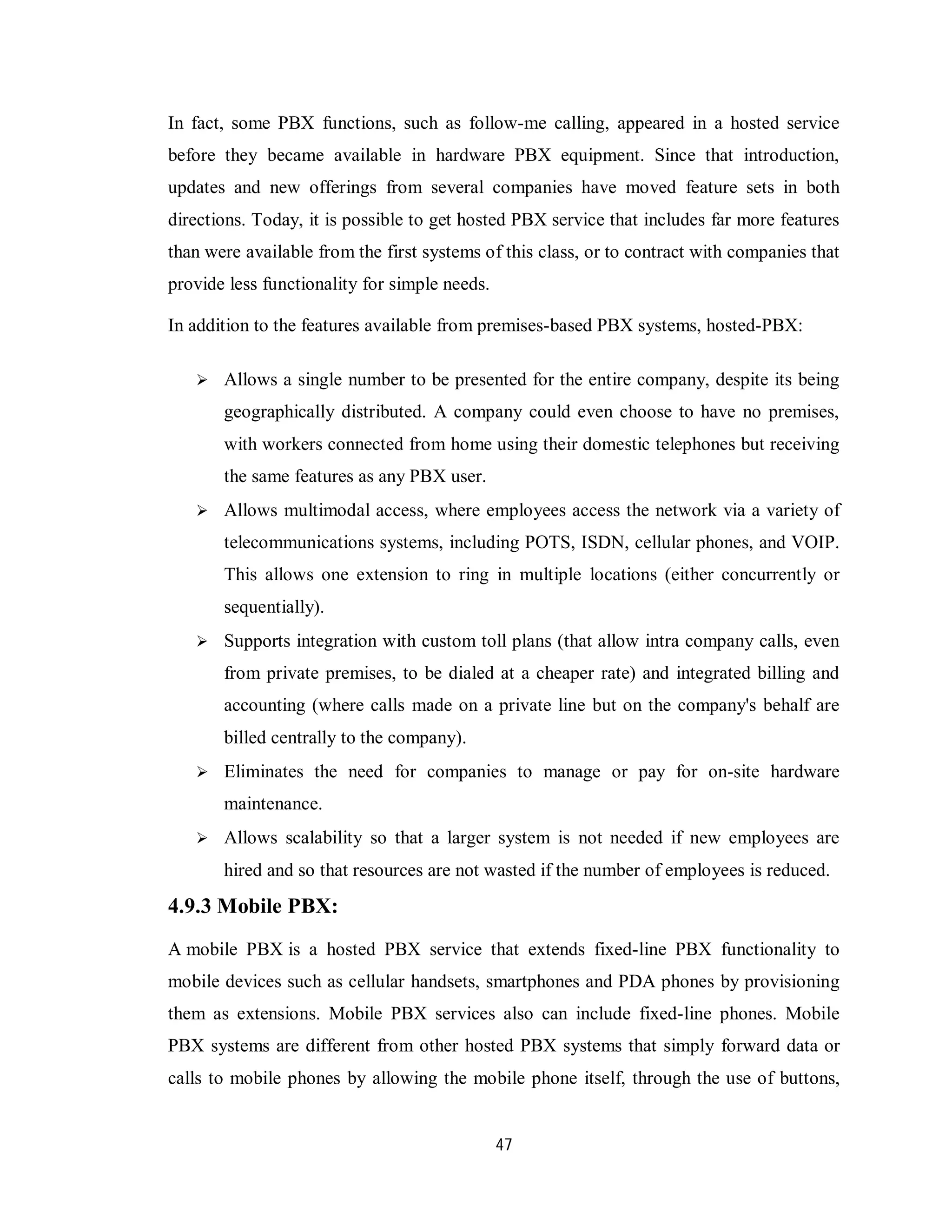 47
In fact, some PBX functions, such as follow-me calling, appeared in a hosted service
before they became available in hardware PBX equipment. Since that introduction,
updates and new offerings from several companies have moved feature sets in both
directions. Today, it is possible to get hosted PBX service that includes far more features
than were available from the first systems of this class, or to contract with companies that
provide less functionality for simple needs.
In addition to the features available from premises-based PBX systems, hosted-PBX:
 Allows a single number to be presented for the entire company, despite its being
geographically distributed. A company could even choose to have no premises,
with workers connected from home using their domestic telephones but receiving
the same features as any PBX user.
 Allows multimodal access, where employees access the network via a variety of
telecommunications systems, including POTS, ISDN, cellular phones, and VOIP.
This allows one extension to ring in multiple locations (either concurrently or
sequentially).
 Supports integration with custom toll plans (that allow intra company calls, even
from private premises, to be dialed at a cheaper rate) and integrated billing and
accounting (where calls made on a private line but on the company's behalf are
billed centrally to the company).
 Eliminates the need for companies to manage or pay for on-site hardware
maintenance.
 Allows scalability so that a larger system is not needed if new employees are
hired and so that resources are not wasted if the number of employees is reduced.
4.9.3 Mobile PBX:
A mobile PBX is a hosted PBX service that extends fixed-line PBX functionality to
mobile devices such as cellular handsets, smartphones and PDA phones by provisioning
them as extensions. Mobile PBX services also can include fixed-line phones. Mobile
PBX systems are different from other hosted PBX systems that simply forward data or
calls to mobile phones by allowing the mobile phone itself, through the use of buttons,
 