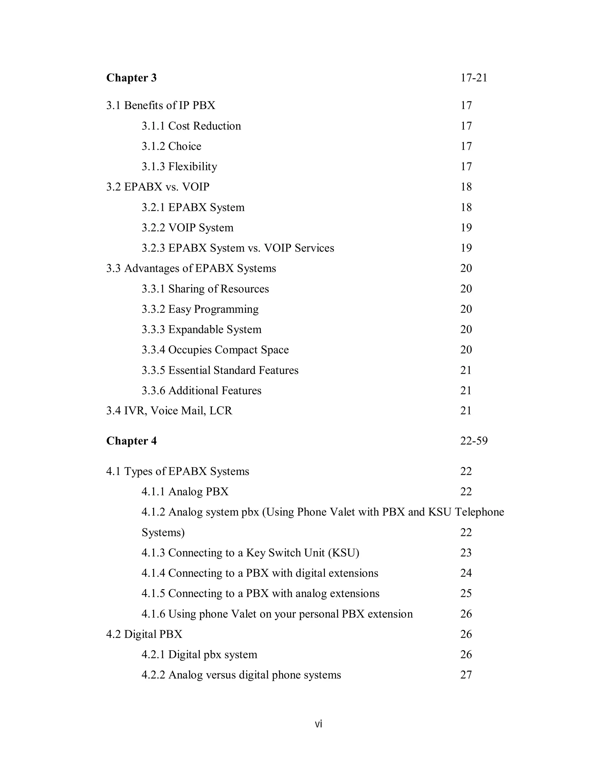 vi
Chapter 3 17-21
3.1 Benefits of IP PBX 17
3.1.1 Cost Reduction 17
3.1.2 Choice 17
3.1.3 Flexibility 17
3.2 EPABX vs. VOIP 18
3.2.1 EPABX System 18
3.2.2 VOIP System 19
3.2.3 EPABX System vs. VOIP Services 19
3.3 Advantages of EPABX Systems 20
3.3.1 Sharing of Resources 20
3.3.2 Easy Programming 20
3.3.3 Expandable System 20
3.3.4 Occupies Compact Space 20
3.3.5 Essential Standard Features 21
3.3.6 Additional Features 21
3.4 IVR, Voice Mail, LCR 21
Chapter 4 22-59
4.1 Types of EPABX Systems 22
4.1.1 Analog PBX 22
4.1.2 Analog system pbx (Using Phone Valet with PBX and KSU Telephone
Systems) 22
4.1.3 Connecting to a Key Switch Unit (KSU) 23
4.1.4 Connecting to a PBX with digital extensions 24
4.1.5 Connecting to a PBX with analog extensions 25
4.1.6 Using phone Valet on your personal PBX extension 26
4.2 Digital PBX 26
4.2.1 Digital pbx system 26
4.2.2 Analog versus digital phone systems 27
 