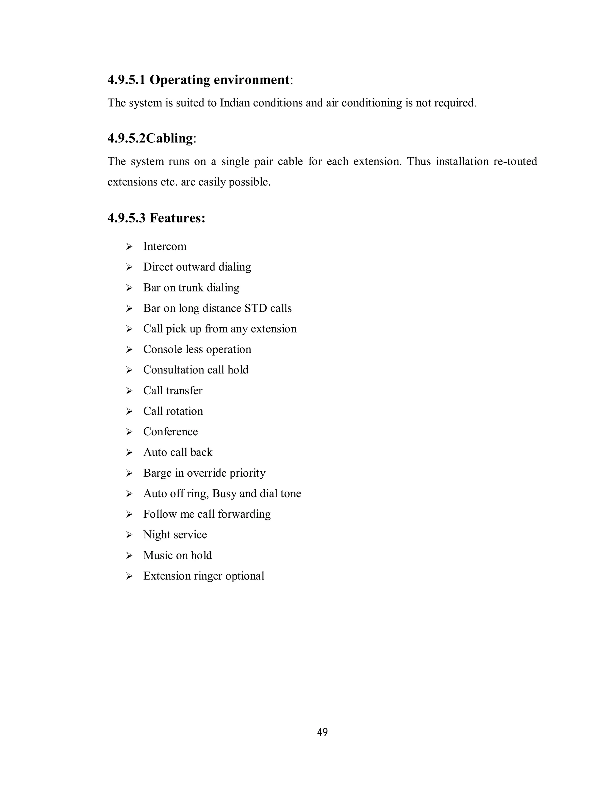 49
4.9.5.1 Operating environment:
The system is suited to Indian conditions and air conditioning is not required.
4.9.5.2Cabling:
The system runs on a single pair cable for each extension. Thus installation re-touted
extensions etc. are easily possible.
4.9.5.3 Features:
 Intercom
 Direct outward dialing
 Bar on trunk dialing
 Bar on long distance STD calls
 Call pick up from any extension
 Console less operation
 Consultation call hold
 Call transfer
 Call rotation
 Conference
 Auto call back
 Barge in override priority
 Auto off ring, Busy and dial tone
 Follow me call forwarding
 Night service
 Music on hold
 Extension ringer optional
 