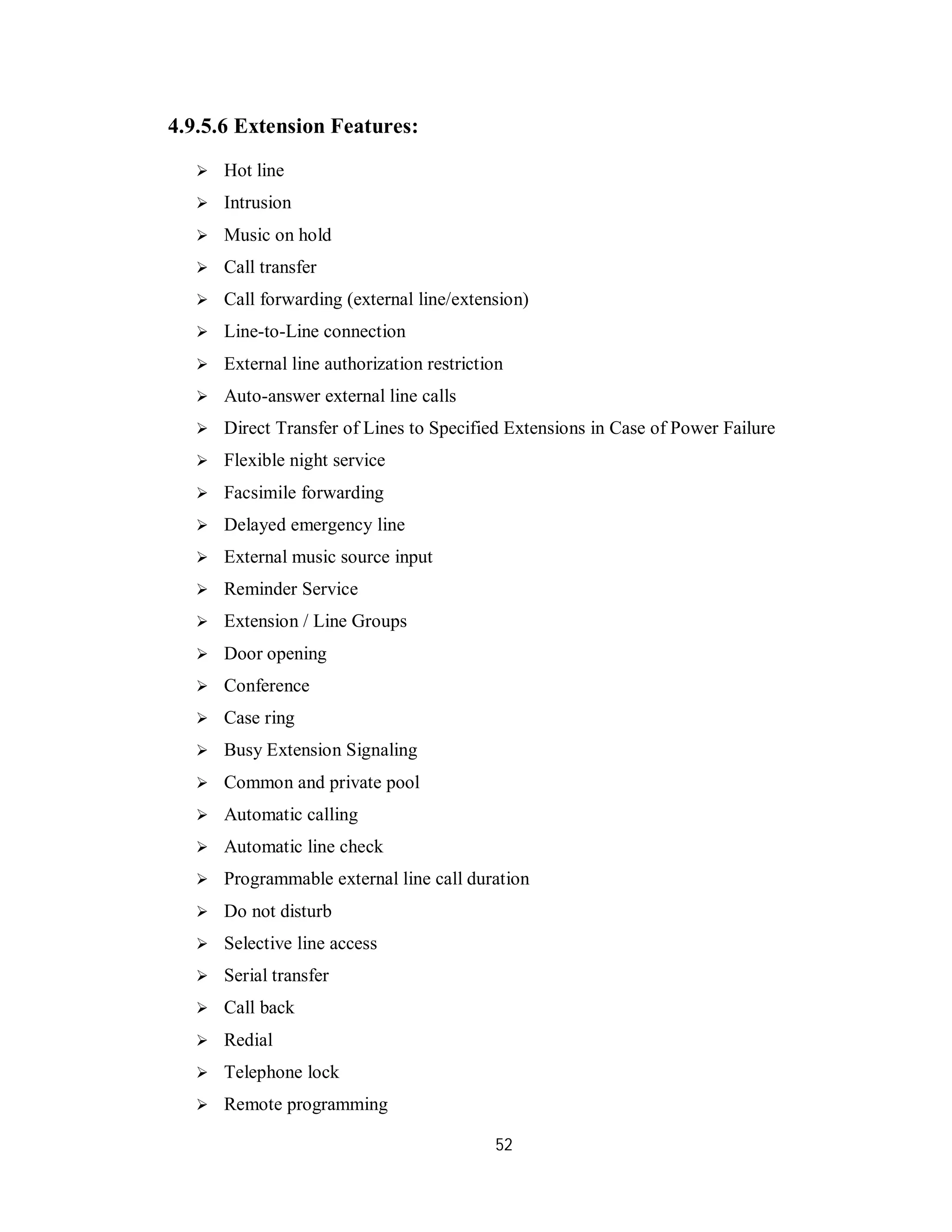 52
4.9.5.6 Extension Features:
 Hot line
 Intrusion
 Music on hold
 Call transfer
 Call forwarding (external line/extension)
 Line-to-Line connection
 External line authorization restriction
 Auto-answer external line calls
 Direct Transfer of Lines to Specified Extensions in Case of Power Failure
 Flexible night service
 Facsimile forwarding
 Delayed emergency line
 External music source input
 Reminder Service
 Extension / Line Groups
 Door opening
 Conference
 Case ring
 Busy Extension Signaling
 Common and private pool
 Automatic calling
 Automatic line check
 Programmable external line call duration
 Do not disturb
 Selective line access
 Serial transfer
 Call back
 Redial
 Telephone lock
 Remote programming
 
