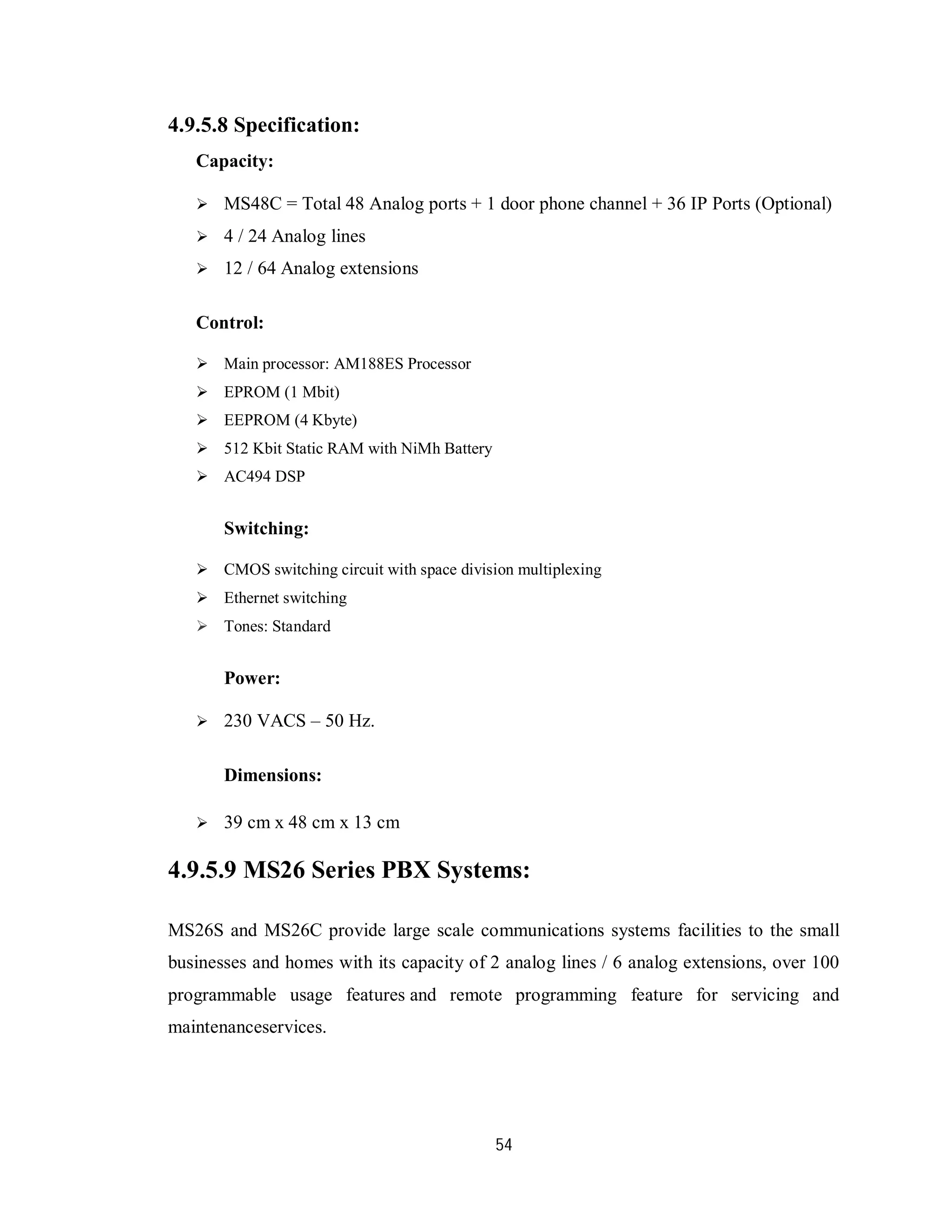 54
4.9.5.8 Specification:
Capacity:
 MS48C = Total 48 Analog ports + 1 door phone channel + 36 IP Ports (Optional)
 4 / 24 Analog lines
 12 / 64 Analog extensions
Control:
 Main processor: AM188ES Processor
 EPROM (1 Mbit)
 EEPROM (4 Kbyte)
 512 Kbit Static RAM with NiMh Battery
 AC494 DSP
Switching:
 CMOS switching circuit with space division multiplexing
 Ethernet switching
 Tones: Standard
Power:
 230 VACS – 50 Hz.
Dimensions:
 39 cm x 48 cm x 13 cm
4.9.5.9 MS26 Series PBX Systems:
MS26S and MS26C provide large scale communications systems facilities to the small
businesses and homes with its capacity of 2 analog lines / 6 analog extensions, over 100
programmable usage features and remote programming feature for servicing and
maintenanceservices.
 
