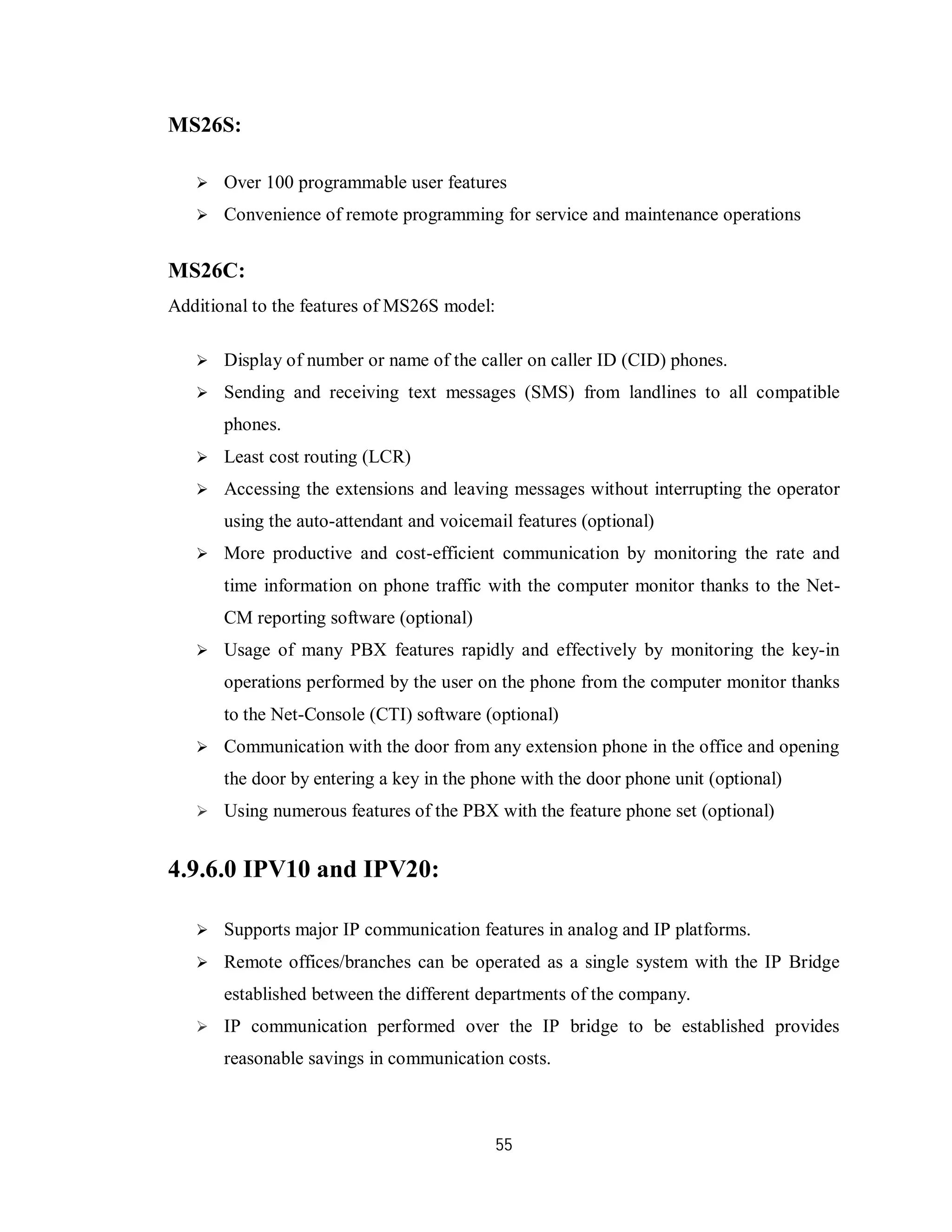 55
MS26S:
 Over 100 programmable user features
 Convenience of remote programming for service and maintenance operations
MS26C:
Additional to the features of MS26S model:
 Display of number or name of the caller on caller ID (CID) phones.
 Sending and receiving text messages (SMS) from landlines to all compatible
phones.
 Least cost routing (LCR)
 Accessing the extensions and leaving messages without interrupting the operator
using the auto-attendant and voicemail features (optional)
 More productive and cost-efficient communication by monitoring the rate and
time information on phone traffic with the computer monitor thanks to the Net-
CM reporting software (optional)
 Usage of many PBX features rapidly and effectively by monitoring the key-in
operations performed by the user on the phone from the computer monitor thanks
to the Net-Console (CTI) software (optional)
 Communication with the door from any extension phone in the office and opening
the door by entering a key in the phone with the door phone unit (optional)
 Using numerous features of the PBX with the feature phone set (optional)
4.9.6.0 IPV10 and IPV20:
 Supports major IP communication features in analog and IP platforms.
 Remote offices/branches can be operated as a single system with the IP Bridge
established between the different departments of the company.
 IP communication performed over the IP bridge to be established provides
reasonable savings in communication costs.
 