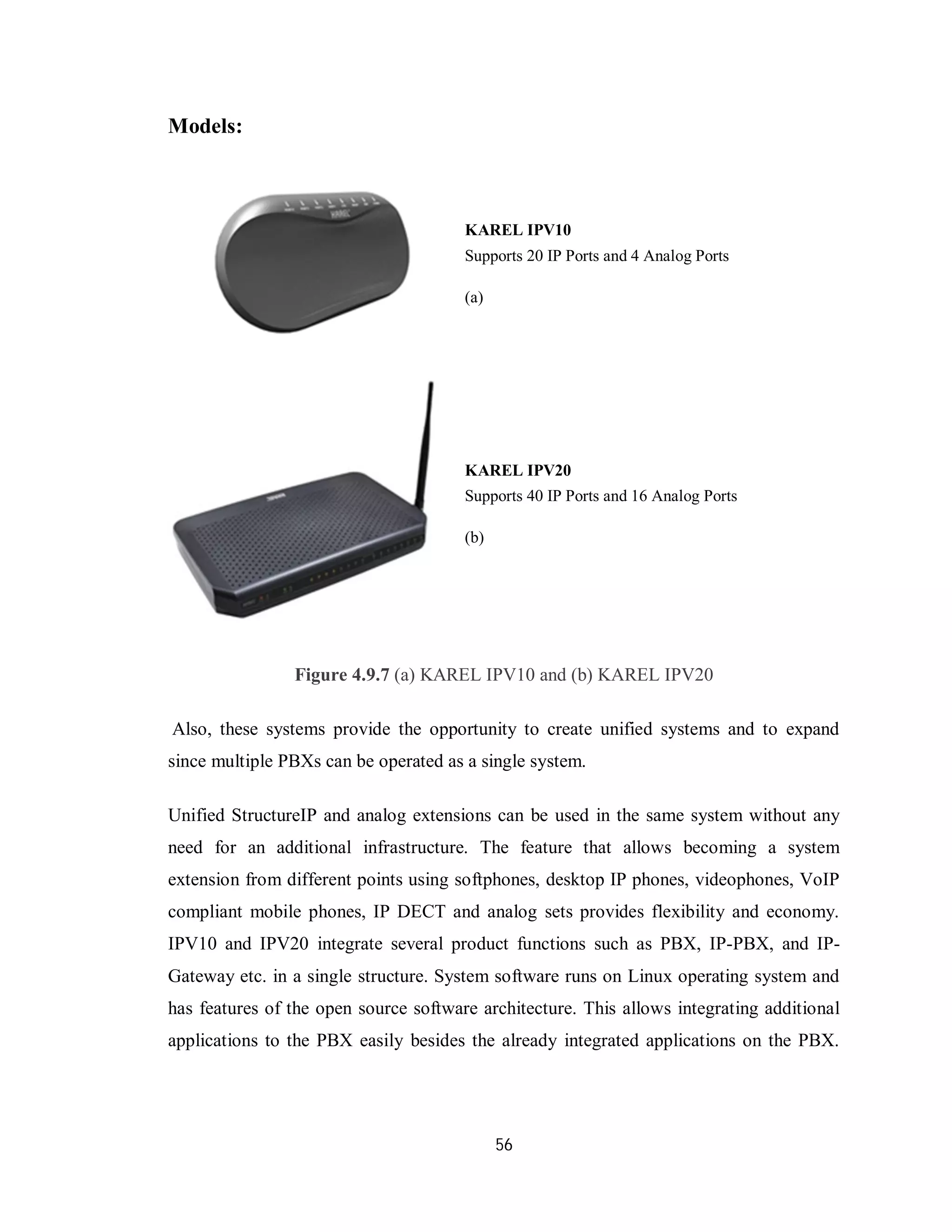 56
Models:
KAREL IPV10
Supports 20 IP Ports and 4 Analog Ports
(a)
KAREL IPV20
Supports 40 IP Ports and 16 Analog Ports
(b)
Figure 4.9.7 (a) KAREL IPV10 and (b) KAREL IPV20
Also, these systems provide the opportunity to create unified systems and to expand
since multiple PBXs can be operated as a single system.
Unified StructureIP and analog extensions can be used in the same system without any
need for an additional infrastructure. The feature that allows becoming a system
extension from different points using softphones, desktop IP phones, videophones, VoIP
compliant mobile phones, IP DECT and analog sets provides flexibility and economy.
IPV10 and IPV20 integrate several product functions such as PBX, IP-PBX, and IP-
Gateway etc. in a single structure. System software runs on Linux operating system and
has features of the open source software architecture. This allows integrating additional
applications to the PBX easily besides the already integrated applications on the PBX.
 