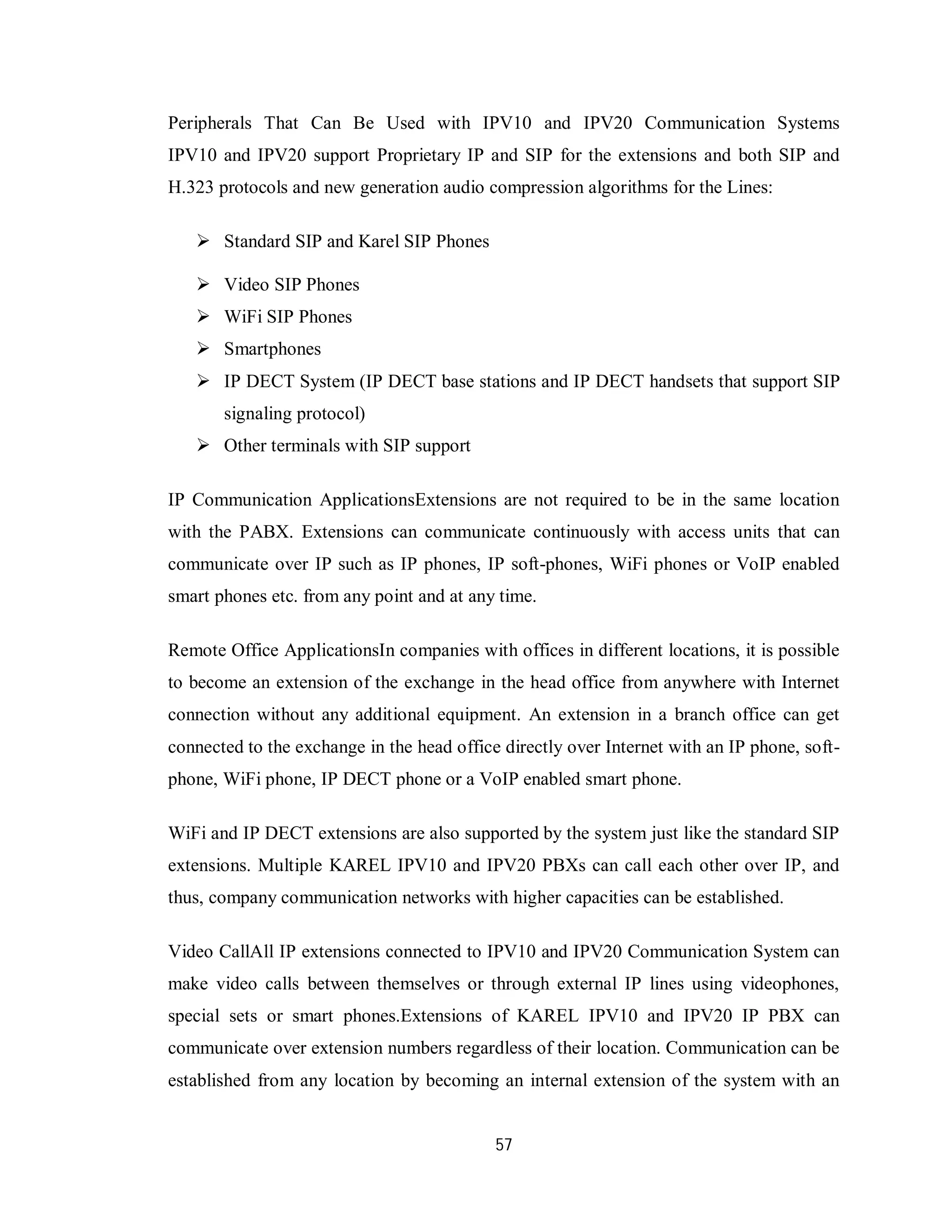 57
Peripherals That Can Be Used with IPV10 and IPV20 Communication Systems
IPV10 and IPV20 support Proprietary IP and SIP for the extensions and both SIP and
H.323 protocols and new generation audio compression algorithms for the Lines:
 Standard SIP and Karel SIP Phones
 Video SIP Phones
 WiFi SIP Phones
 Smartphones
 IP DECT System (IP DECT base stations and IP DECT handsets that support SIP
signaling protocol)
 Other terminals with SIP support
IP Communication ApplicationsExtensions are not required to be in the same location
with the PABX. Extensions can communicate continuously with access units that can
communicate over IP such as IP phones, IP soft-phones, WiFi phones or VoIP enabled
smart phones etc. from any point and at any time.
Remote Office ApplicationsIn companies with offices in different locations, it is possible
to become an extension of the exchange in the head office from anywhere with Internet
connection without any additional equipment. An extension in a branch office can get
connected to the exchange in the head office directly over Internet with an IP phone, soft-
phone, WiFi phone, IP DECT phone or a VoIP enabled smart phone.
WiFi and IP DECT extensions are also supported by the system just like the standard SIP
extensions. Multiple KAREL IPV10 and IPV20 PBXs can call each other over IP, and
thus, company communication networks with higher capacities can be established.
Video CallAll IP extensions connected to IPV10 and IPV20 Communication System can
make video calls between themselves or through external IP lines using videophones,
special sets or smart phones.Extensions of KAREL IPV10 and IPV20 IP PBX can
communicate over extension numbers regardless of their location. Communication can be
established from any location by becoming an internal extension of the system with an
 