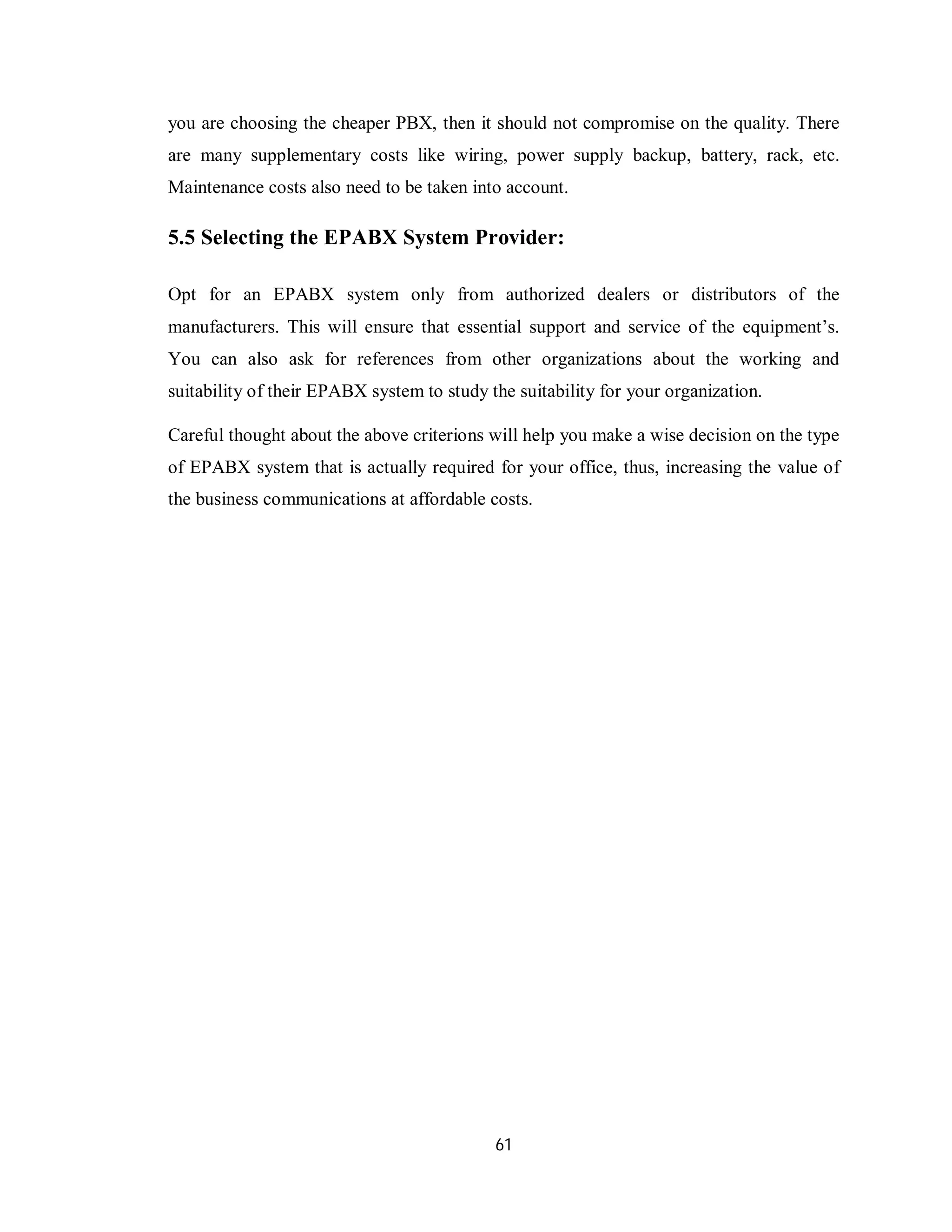 61
you are choosing the cheaper PBX, then it should not compromise on the quality. There
are many supplementary costs like wiring, power supply backup, battery, rack, etc.
Maintenance costs also need to be taken into account.
5.5 Selecting the EPABX System Provider:
Opt for an EPABX system only from authorized dealers or distributors of the
manufacturers. This will ensure that essential support and service of the equipment’s.
You can also ask for references from other organizations about the working and
suitability of their EPABX system to study the suitability for your organization.
Careful thought about the above criterions will help you make a wise decision on the type
of EPABX system that is actually required for your office, thus, increasing the value of
the business communications at affordable costs.
 