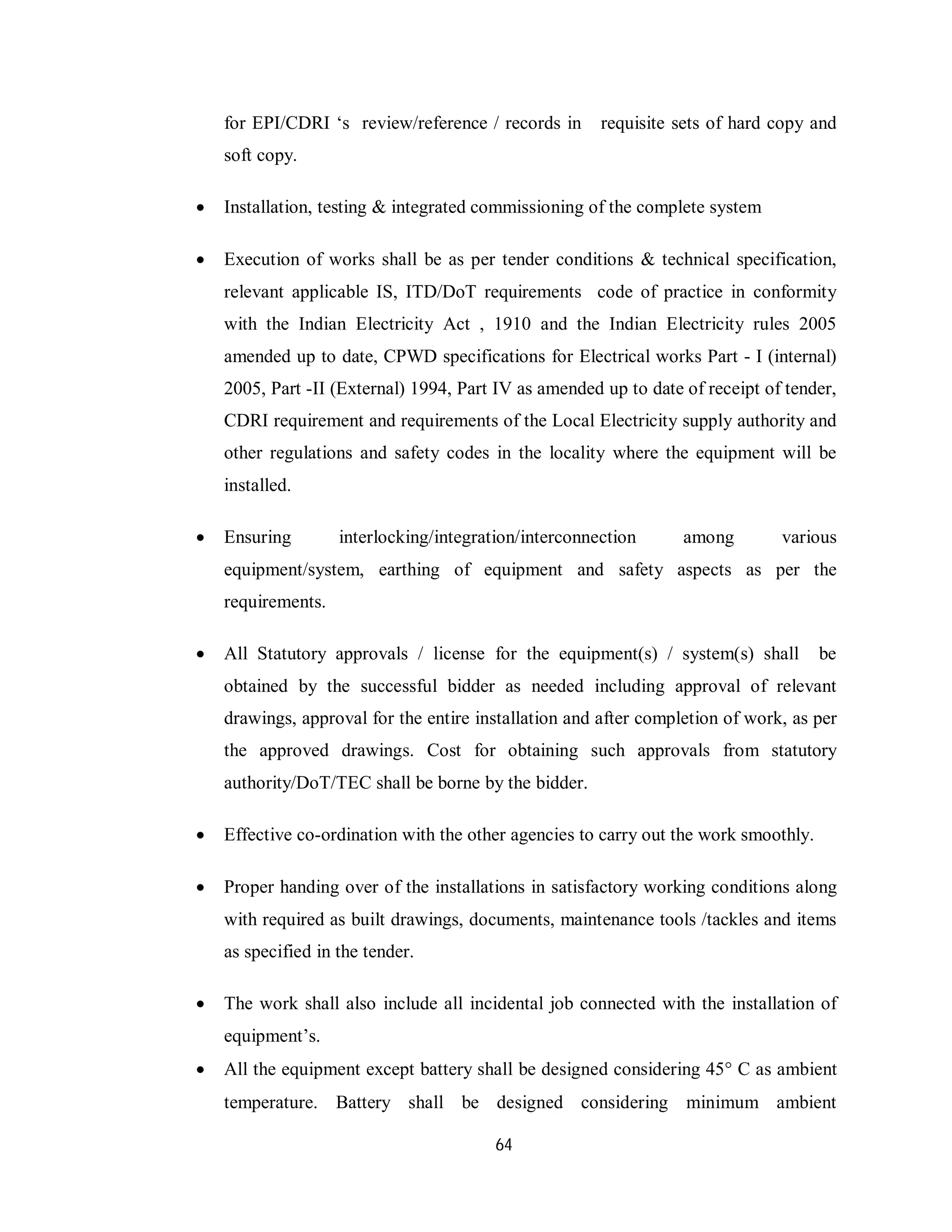 64
for EPI/CDRI ‘s review/reference / records in requisite sets of hard copy and
soft copy.
 Installation, testing & integrated commissioning of the complete system
 Execution of works shall be as per tender conditions & technical specification,
relevant applicable IS, ITD/DoT requirements code of practice in conformity
with the Indian Electricity Act , 1910 and the Indian Electricity rules 2005
amended up to date, CPWD specifications for Electrical works Part - I (internal)
2005, Part -II (External) 1994, Part IV as amended up to date of receipt of tender,
CDRI requirement and requirements of the Local Electricity supply authority and
other regulations and safety codes in the locality where the equipment will be
installed.
 Ensuring interlocking/integration/interconnection among various
equipment/system, earthing of equipment and safety aspects as per the
requirements.
 All Statutory approvals / license for the equipment(s) / system(s) shall be
obtained by the successful bidder as needed including approval of relevant
drawings, approval for the entire installation and after completion of work, as per
the approved drawings. Cost for obtaining such approvals from statutory
authority/DoT/TEC shall be borne by the bidder.
 Effective co-ordination with the other agencies to carry out the work smoothly.
 Proper handing over of the installations in satisfactory working conditions along
with required as built drawings, documents, maintenance tools /tackles and items
as specified in the tender.
 The work shall also include all incidental job connected with the installation of
equipment’s.
 All the equipment except battery shall be designed considering 45 C as ambient
temperature. Battery shall be designed considering minimum ambient
 